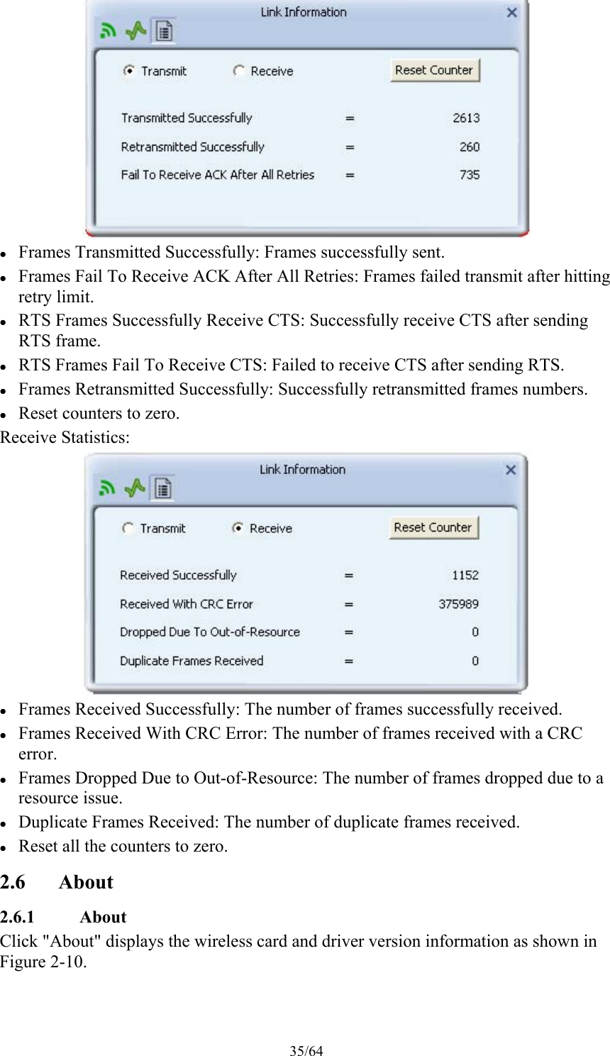 35/64   Frames Transmitted Successfully: Frames successfully sent.  Frames Fail To Receive ACK After All Retries: Frames failed transmit after hitting retry limit.  RTS Frames Successfully Receive CTS: Successfully receive CTS after sending RTS frame.  RTS Frames Fail To Receive CTS: Failed to receive CTS after sending RTS.  Frames Retransmitted Successfully: Successfully retransmitted frames numbers.  Reset counters to zero. Receive Statistics:   Frames Received Successfully: The number of frames successfully received.  Frames Received With CRC Error: The number of frames received with a CRC error.  Frames Dropped Due to Out-of-Resource: The number of frames dropped due to a resource issue.  Duplicate Frames Received: The number of duplicate frames received.  Reset all the counters to zero. 2.6 About 2.6.1 About Click &quot;About&quot; displays the wireless card and driver version information as shown in Figure 2-10. 