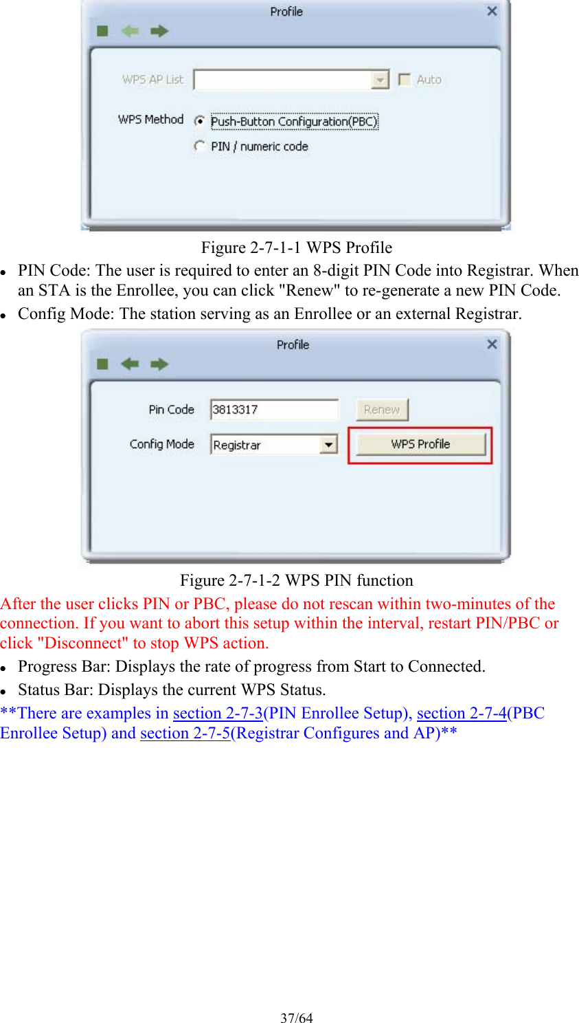 37/64  Figure 2-7-1-1 WPS Profile    PIN Code: The user is required to enter an 8-digit PIN Code into Registrar. When an STA is the Enrollee, you can click &quot;Renew&quot; to re-generate a new PIN Code.  Config Mode: The station serving as an Enrollee or an external Registrar.  Figure 2-7-1-2 WPS PIN function After the user clicks PIN or PBC, please do not rescan within two-minutes of the connection. If you want to abort this setup within the interval, restart PIN/PBC or click &quot;Disconnect&quot; to stop WPS action.  Progress Bar: Displays the rate of progress from Start to Connected.  Status Bar: Displays the current WPS Status. **There are examples in section 2-7-3(PIN Enrollee Setup), section 2-7-4(PBC Enrollee Setup) and section 2-7-5(Registrar Configures and AP)** 