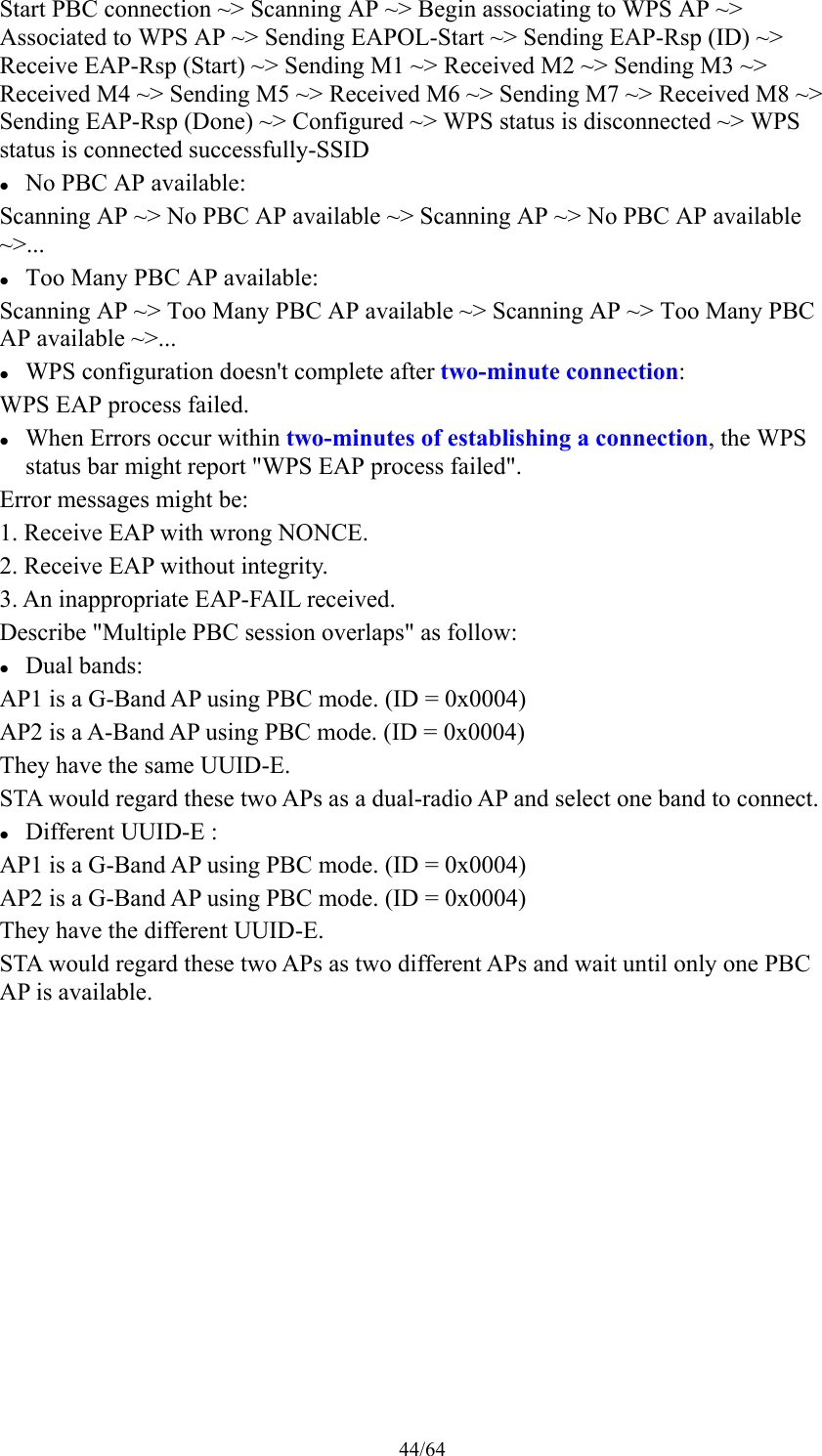 44/64 Start PBC connection ~&gt; Scanning AP ~&gt; Begin associating to WPS AP ~&gt; Associated to WPS AP ~&gt; Sending EAPOL-Start ~&gt; Sending EAP-Rsp (ID) ~&gt; Receive EAP-Rsp (Start) ~&gt; Sending M1 ~&gt; Received M2 ~&gt; Sending M3 ~&gt; Received M4 ~&gt; Sending M5 ~&gt; Received M6 ~&gt; Sending M7 ~&gt; Received M8 ~&gt; Sending EAP-Rsp (Done) ~&gt; Configured ~&gt; WPS status is disconnected ~&gt; WPS status is connected successfully-SSID  No PBC AP available: Scanning AP ~&gt; No PBC AP available ~&gt; Scanning AP ~&gt; No PBC AP available ~&gt;...  Too Many PBC AP available: Scanning AP ~&gt; Too Many PBC AP available ~&gt; Scanning AP ~&gt; Too Many PBC AP available ~&gt;...  WPS configuration doesn&apos;t complete after two-minute connection: WPS EAP process failed.  When Errors occur within two-minutes of establishing a connection, the WPS status bar might report &quot;WPS EAP process failed&quot;. Error messages might be: 1. Receive EAP with wrong NONCE. 2. Receive EAP without integrity. 3. An inappropriate EAP-FAIL received. Describe &quot;Multiple PBC session overlaps&quot; as follow:  Dual bands: AP1 is a G-Band AP using PBC mode. (ID = 0x0004) AP2 is a A-Band AP using PBC mode. (ID = 0x0004) They have the same UUID-E. STA would regard these two APs as a dual-radio AP and select one band to connect.  Different UUID-E : AP1 is a G-Band AP using PBC mode. (ID = 0x0004) AP2 is a G-Band AP using PBC mode. (ID = 0x0004) They have the different UUID-E. STA would regard these two APs as two different APs and wait until only one PBC AP is available. 