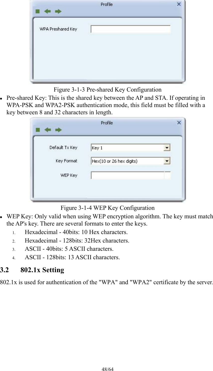 48/64  Figure 3-1-3 Pre-shared Key Configuration  Pre-shared Key: This is the shared key between the AP and STA. If operating in WPA-PSK and WPA2-PSK authentication mode, this field must be filled with a key between 8 and 32 characters in length.  Figure 3-1-4 WEP Key Configuration  WEP Key: Only valid when using WEP encryption algorithm. The key must match the AP&apos;s key. There are several formats to enter the keys. 1. Hexadecimal - 40bits: 10 Hex characters. 2. Hexadecimal - 128bits: 32Hex characters. 3. ASCII - 40bits: 5 ASCII characters. 4. ASCII - 128bits: 13 ASCII characters. 3.2 802.1x Setting 802.1x is used for authentication of the &quot;WPA&quot; and &quot;WPA2&quot; certificate by the server. 