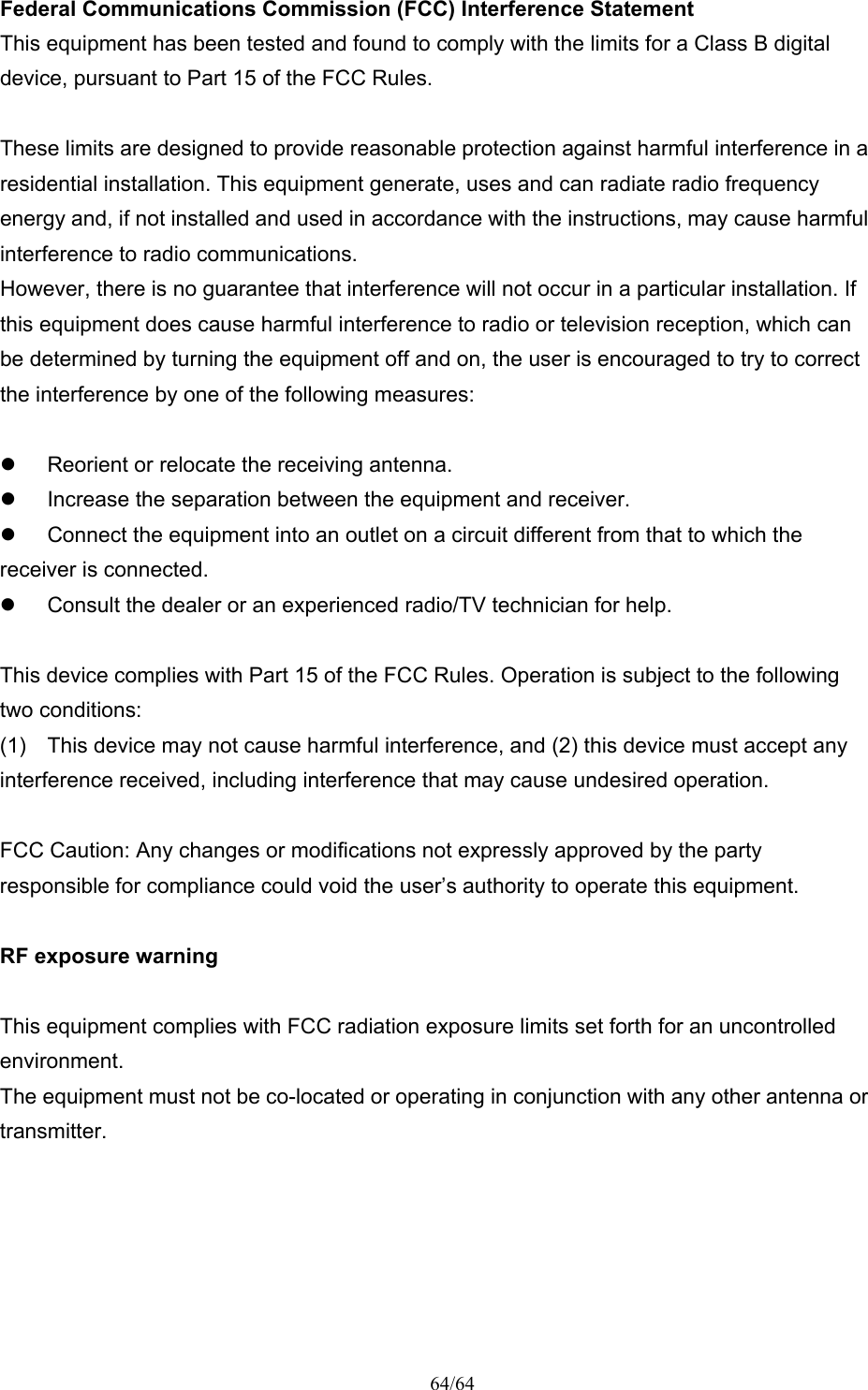 64/64 Federal Communications Commission (FCC) Interference Statement This equipment has been tested and found to comply with the limits for a Class B digital device, pursuant to Part 15 of the FCC Rules.  These limits are designed to provide reasonable protection against harmful interference in a residential installation. This equipment generate, uses and can radiate radio frequency energy and, if not installed and used in accordance with the instructions, may cause harmful interference to radio communications. However, there is no guarantee that interference will not occur in a particular installation. If this equipment does cause harmful interference to radio or television reception, which can be determined by turning the equipment off and on, the user is encouraged to try to correct the interference by one of the following measures:    Reorient or relocate the receiving antenna.   Increase the separation between the equipment and receiver.   Connect the equipment into an outlet on a circuit different from that to which the receiver is connected.   Consult the dealer or an experienced radio/TV technician for help.  This device complies with Part 15 of the FCC Rules. Operation is subject to the following two conditions: (1)  This device may not cause harmful interference, and (2) this device must accept any interference received, including interference that may cause undesired operation.  FCC Caution: Any changes or modifications not expressly approved by the party responsible for compliance could void the user’s authority to operate this equipment.  RF exposure warning  This equipment complies with FCC radiation exposure limits set forth for an uncontrolled environment. The equipment must not be co-located or operating in conjunction with any other antenna or transmitter.  