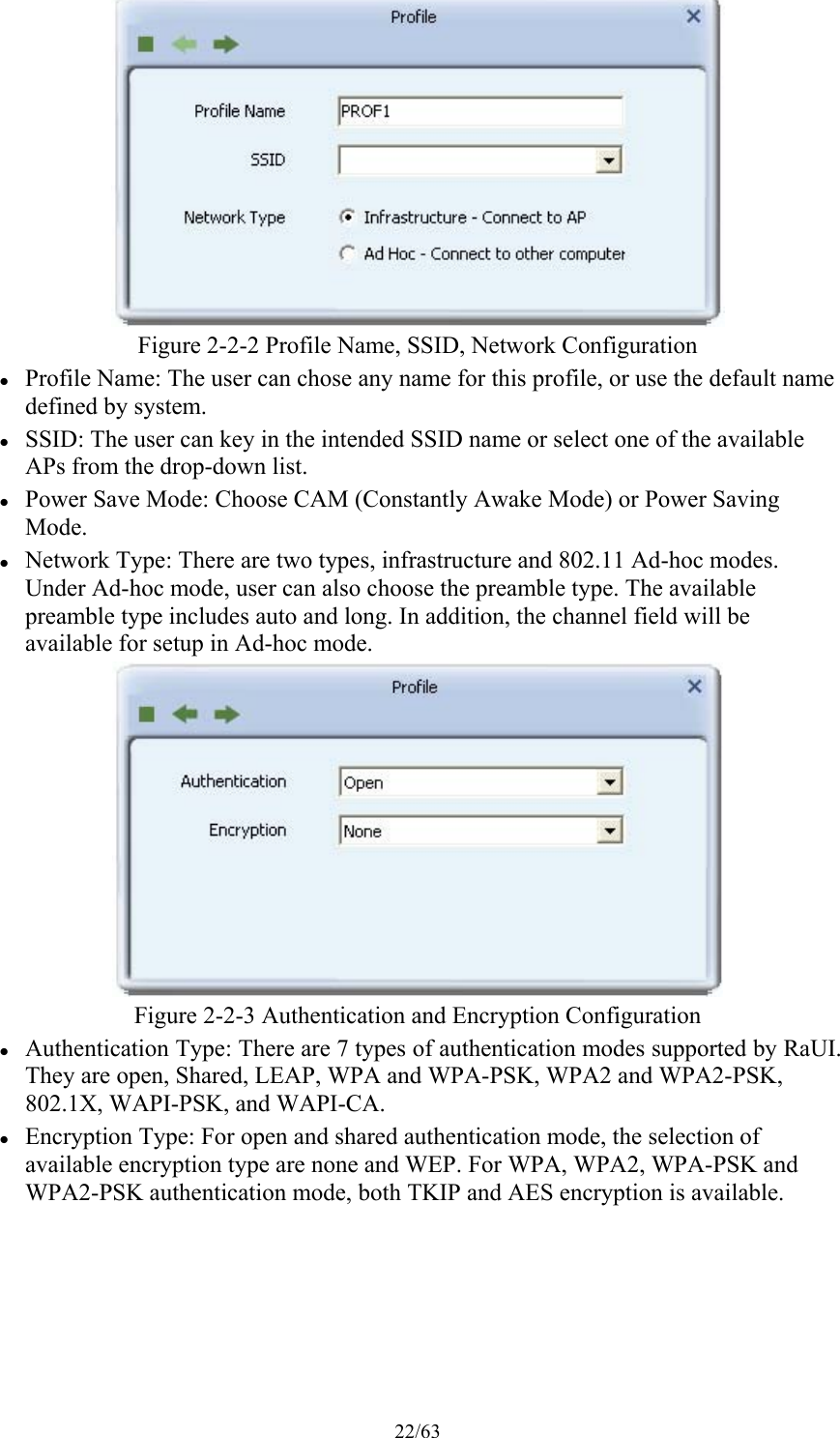 22/63  Figure 2-2-2 Profile Name, SSID, Network Configuration  Profile Name: The user can chose any name for this profile, or use the default name defined by system.  SSID: The user can key in the intended SSID name or select one of the available APs from the drop-down list.  Power Save Mode: Choose CAM (Constantly Awake Mode) or Power Saving Mode.  Network Type: There are two types, infrastructure and 802.11 Ad-hoc modes. Under Ad-hoc mode, user can also choose the preamble type. The available preamble type includes auto and long. In addition, the channel field will be available for setup in Ad-hoc mode.  Figure 2-2-3 Authentication and Encryption Configuration  Authentication Type: There are 7 types of authentication modes supported by RaUI. They are open, Shared, LEAP, WPA and WPA-PSK, WPA2 and WPA2-PSK, 802.1X, WAPI-PSK, and WAPI-CA.  Encryption Type: For open and shared authentication mode, the selection of available encryption type are none and WEP. For WPA, WPA2, WPA-PSK and WPA2-PSK authentication mode, both TKIP and AES encryption is available. 