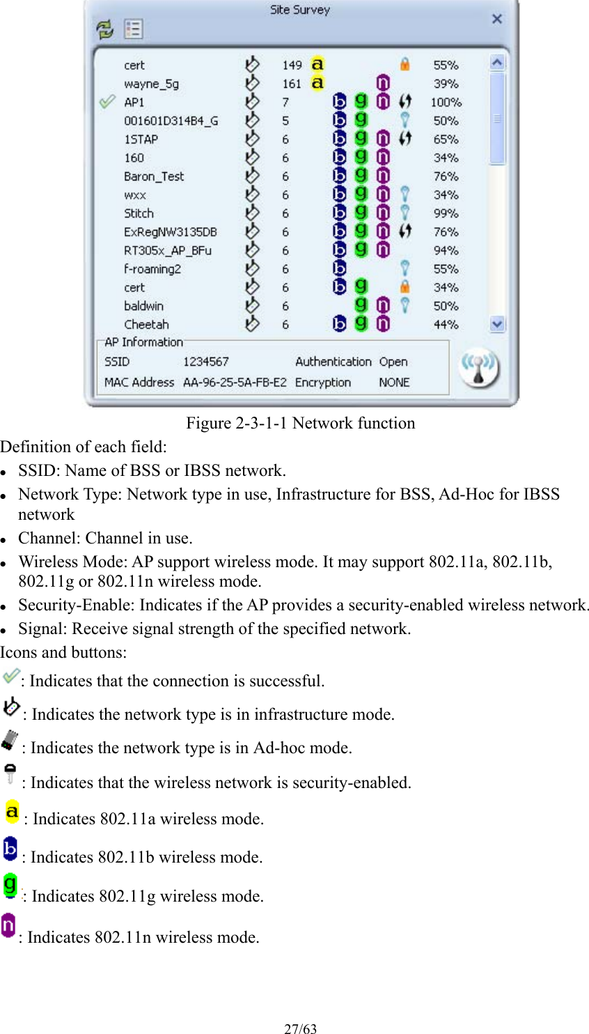 27/63  Figure 2-3-1-1 Network function Definition of each field:  SSID: Name of BSS or IBSS network.  Network Type: Network type in use, Infrastructure for BSS, Ad-Hoc for IBSS network  Channel: Channel in use.  Wireless Mode: AP support wireless mode. It may support 802.11a, 802.11b, 802.11g or 802.11n wireless mode.  Security-Enable: Indicates if the AP provides a security-enabled wireless network.  Signal: Receive signal strength of the specified network. Icons and buttons: : Indicates that the connection is successful. : Indicates the network type is in infrastructure mode. : Indicates the network type is in Ad-hoc mode. : Indicates that the wireless network is security-enabled. : Indicates 802.11a wireless mode. : Indicates 802.11b wireless mode. : Indicates 802.11g wireless mode. : Indicates 802.11n wireless mode. 