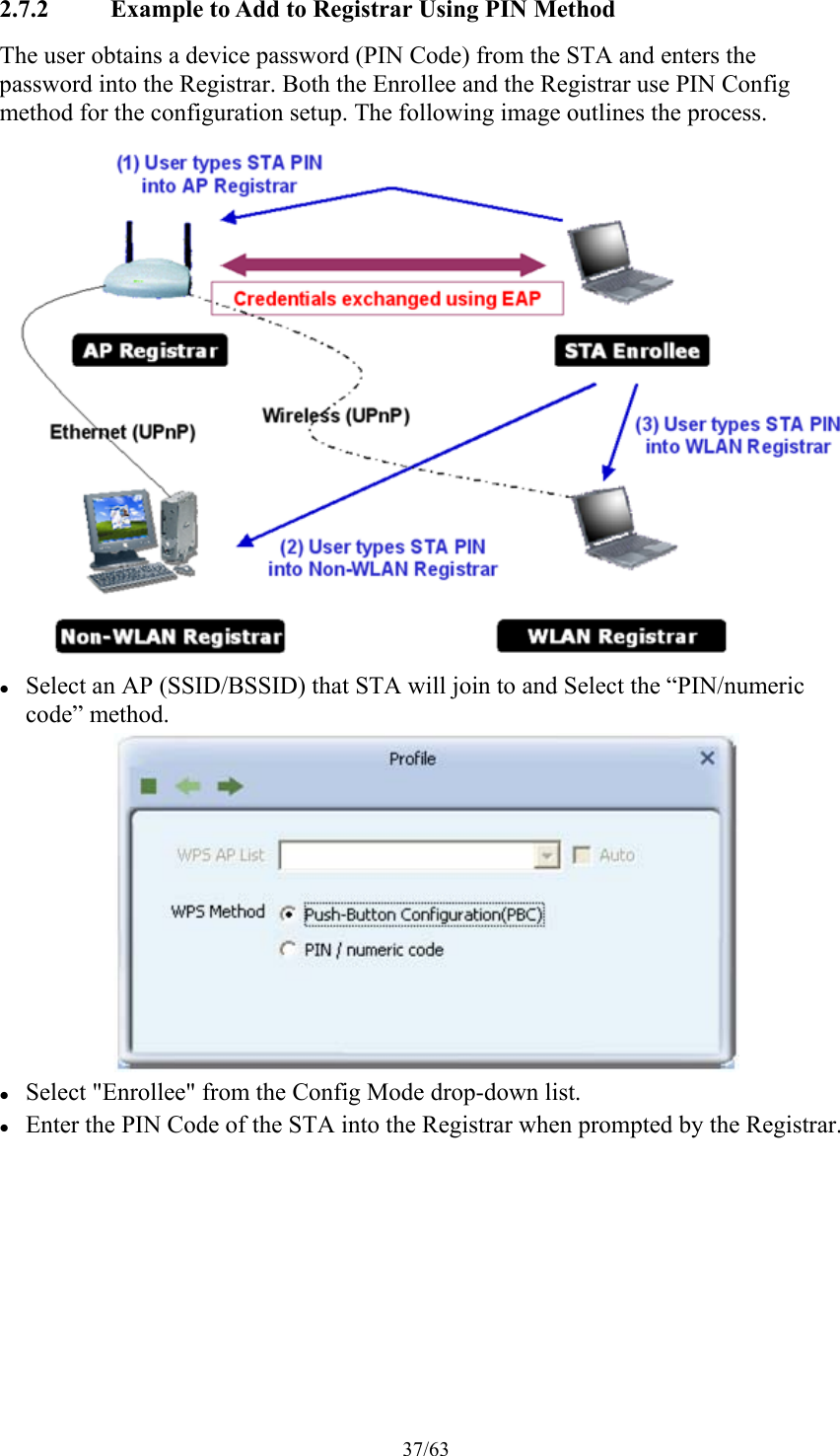 37/63 2.7.2 Example to Add to Registrar Using PIN Method The user obtains a device password (PIN Code) from the STA and enters the password into the Registrar. Both the Enrollee and the Registrar use PIN Config method for the configuration setup. The following image outlines the process.   Select an AP (SSID/BSSID) that STA will join to and Select the “PIN/numeric code” method.   Select &quot;Enrollee&quot; from the Config Mode drop-down list.  Enter the PIN Code of the STA into the Registrar when prompted by the Registrar. 