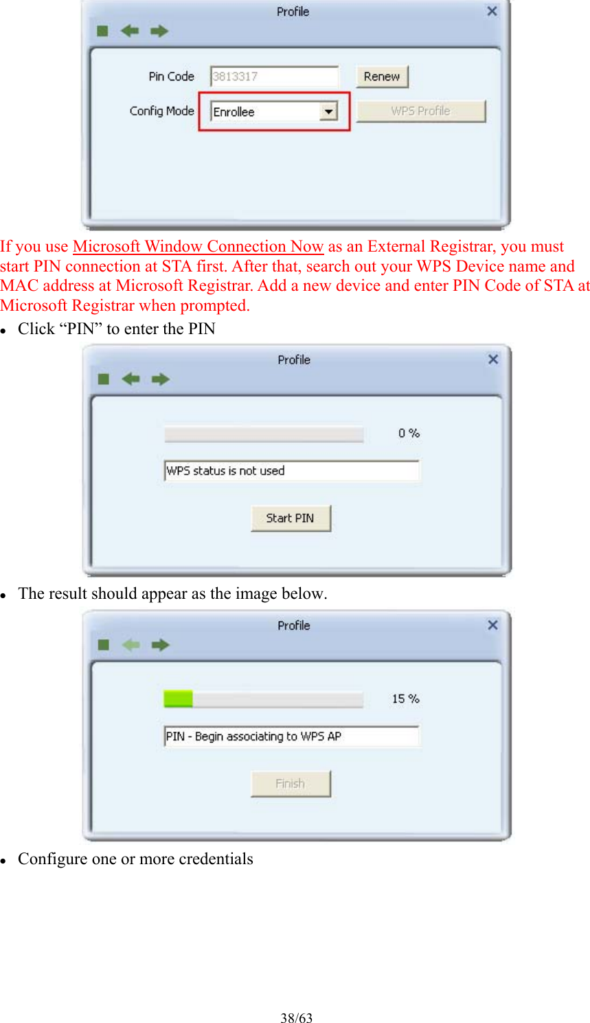 38/63  If you use Microsoft Window Connection Now as an External Registrar, you must start PIN connection at STA first. After that, search out your WPS Device name and MAC address at Microsoft Registrar. Add a new device and enter PIN Code of STA at Microsoft Registrar when prompted.  Click “PIN” to enter the PIN   The result should appear as the image below.   Configure one or more credentials 