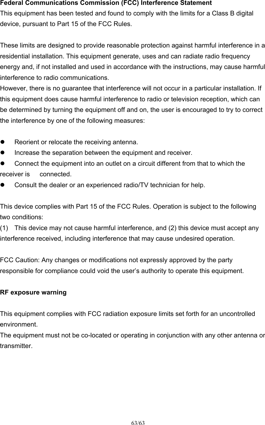 63/63 Federal Communications Commission (FCC) Interference Statement This equipment has been tested and found to comply with the limits for a Class B digital device, pursuant to Part 15 of the FCC Rules.  These limits are designed to provide reasonable protection against harmful interference in a residential installation. This equipment generate, uses and can radiate radio frequency energy and, if not installed and used in accordance with the instructions, may cause harmful interference to radio communications. However, there is no guarantee that interference will not occur in a particular installation. If this equipment does cause harmful interference to radio or television reception, which can be determined by turning the equipment off and on, the user is encouraged to try to correct the interference by one of the following measures:    Reorient or relocate the receiving antenna.   Increase the separation between the equipment and receiver.   Connect the equipment into an outlet on a circuit different from that to which the receiver is      connected.   Consult the dealer or an experienced radio/TV technician for help.  This device complies with Part 15 of the FCC Rules. Operation is subject to the following two conditions: (1)  This device may not cause harmful interference, and (2) this device must accept any interference received, including interference that may cause undesired operation.  FCC Caution: Any changes or modifications not expressly approved by the party responsible for compliance could void the user’s authority to operate this equipment.  RF exposure warning  This equipment complies with FCC radiation exposure limits set forth for an uncontrolled environment. The equipment must not be co-located or operating in conjunction with any other antenna or transmitter.  