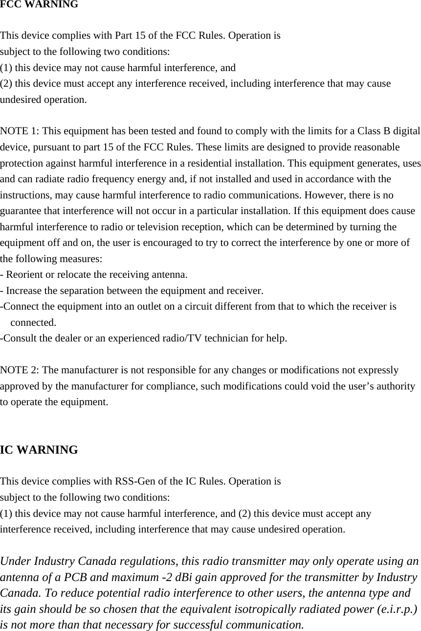 FCC WARNING  This device complies with Part 15 of the FCC Rules. Operation is subject to the following two conditions: (1) this device may not cause harmful interference, and (2) this device must accept any interference received, including interference that may cause undesired operation.  NOTE 1: This equipment has been tested and found to comply with the limits for a Class B digital device, pursuant to part 15 of the FCC Rules. These limits are designed to provide reasonable protection against harmful interference in a residential installation. This equipment generates, uses and can radiate radio frequency energy and, if not installed and used in accordance with the instructions, may cause harmful interference to radio communications. However, there is no guarantee that interference will not occur in a particular installation. If this equipment does cause harmful interference to radio or television reception, which can be determined by turning the equipment off and on, the user is encouraged to try to correct the interference by one or more of the following measures: - Reorient or relocate the receiving antenna. - Increase the separation between the equipment and receiver. -Connect the equipment into an outlet on a circuit different from that to which the receiver is connected. -Consult the dealer or an experienced radio/TV technician for help.  NOTE 2: The manufacturer is not responsible for any changes or modifications not expressly approved by the manufacturer for compliance, such modifications could void the user’s authority to operate the equipment.   IC WARNING  This device complies with RSS-Gen of the IC Rules. Operation is subject to the following two conditions: (1) this device may not cause harmful interference, and (2) this device must accept any interference received, including interference that may cause undesired operation.  Under Industry Canada regulations, this radio transmitter may only operate using an antenna of a PCB and maximum -2 dBi gain approved for the transmitter by Industry Canada. To reduce potential radio interference to other users, the antenna type and its gain should be so chosen that the equivalent isotropically radiated power (e.i.r.p.) is not more than that necessary for successful communication.   