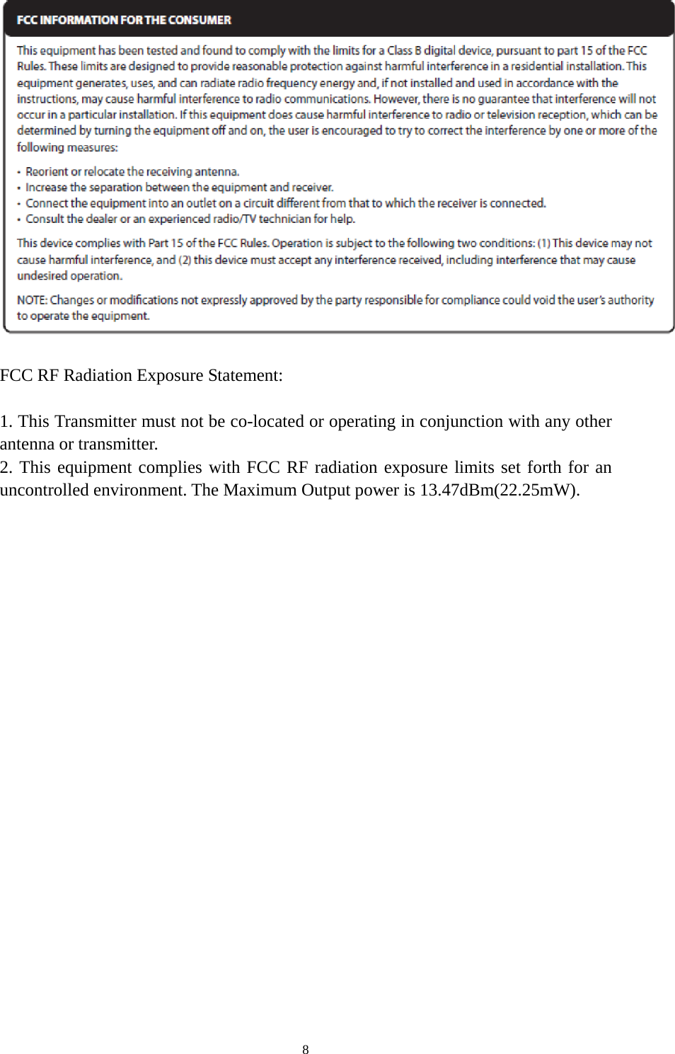 8   FCC RF Radiation Exposure Statement:    1. This Transmitter must not be co-located or operating in conjunction with any other antenna or transmitter.   2. This equipment complies with FCC RF radiation exposure limits set forth for an uncontrolled environment. The Maximum Output power is 13.47dBm(22.25mW). 