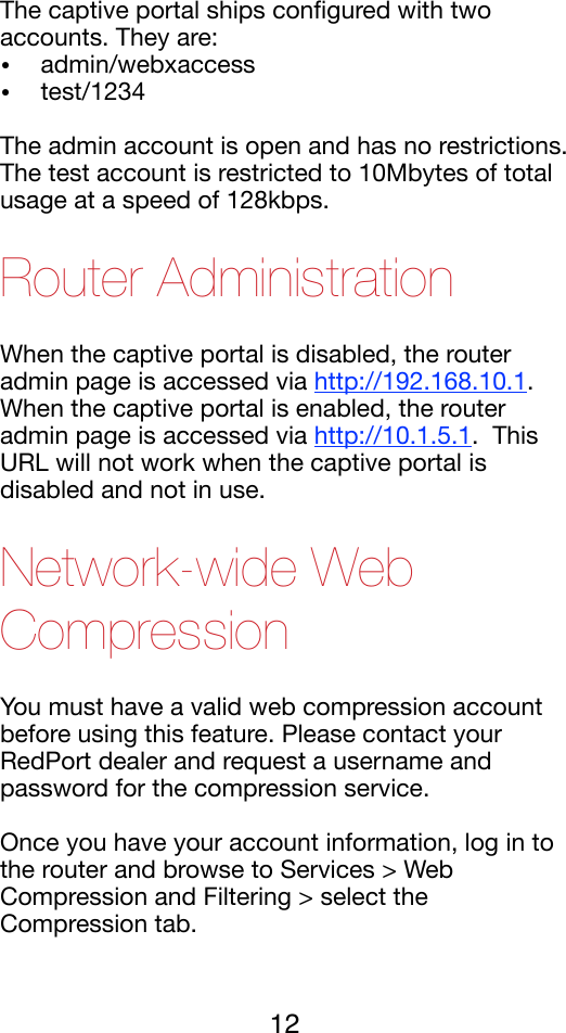 The captive portal ships conﬁgured with two accounts. They are:!•admin/webxaccess!•test/1234!The admin account is open and has no restrictions.  The test account is restricted to 10Mbytes of total usage at a speed of 128kbps.!Router Administration When the captive portal is disabled, the router admin page is accessed via http://192.168.10.1.!When the captive portal is enabled, the router admin page is accessed via http://10.1.5.1.  This URL will not work when the captive portal is disabled and not in use.   !Network-wide Web Compression You must have a valid web compression account before using this feature. Please contact your RedPort dealer and request a username and password for the compression service. !Once you have your account information, log in to the router and browse to Services &gt; Web Compression and Filtering &gt; select the Compression tab.  !12