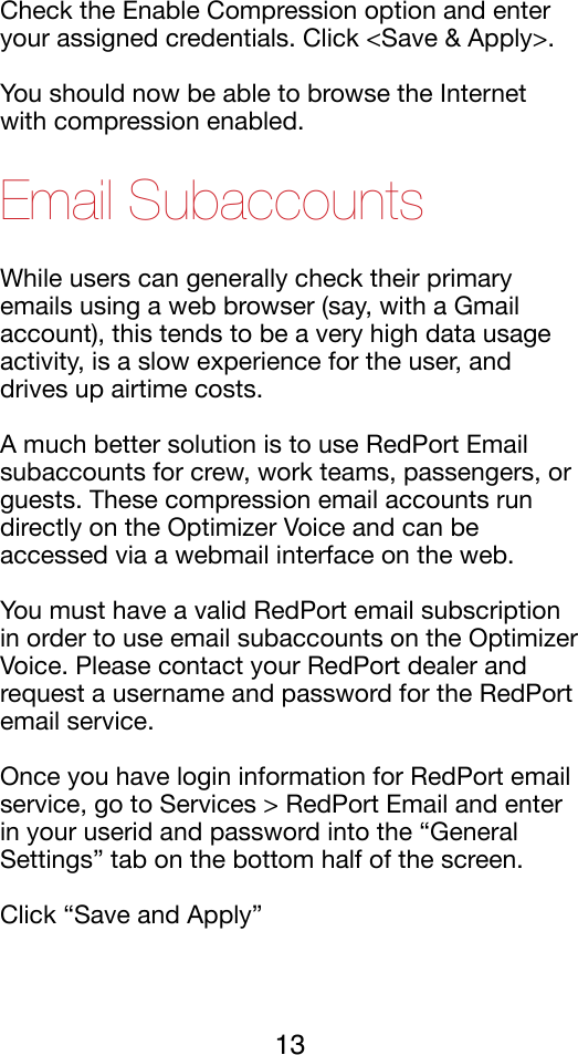 Check the Enable Compression option and enter your assigned credentials. Click &lt;Save &amp; Apply&gt;.!You should now be able to browse the Internet with compression enabled.!Email Subaccounts While users can generally check their primary emails using a web browser (say, with a Gmail account), this tends to be a very high data usage activity, is a slow experience for the user, and drives up airtime costs. !A much better solution is to use RedPort Email subaccounts for crew, work teams, passengers, or guests. These compression email accounts run directly on the Optimizer Voice and can be accessed via a webmail interface on the web. !You must have a valid RedPort email subscription in order to use email subaccounts on the Optimizer Voice. Please contact your RedPort dealer and request a username and password for the RedPort email service.!Once you have login information for RedPort email service, go to Services &gt; RedPort Email and enter in your userid and password into the “General Settings” tab on the bottom half of the screen. !Click “Save and Apply”!13