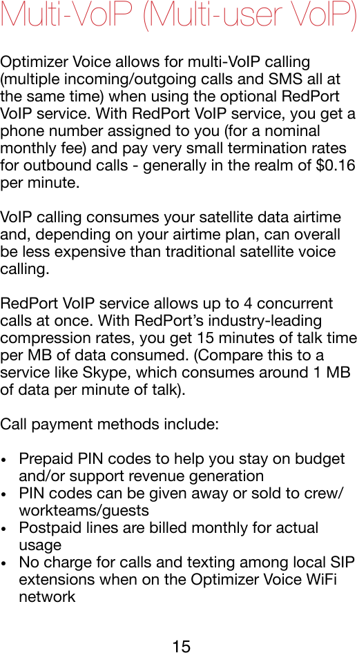 Multi-VoIP (Multi-user VoIP) Optimizer Voice allows for multi-VoIP calling (multiple incoming/outgoing calls and SMS all at the same time) when using the optional RedPort VoIP service. With RedPort VoIP service, you get a phone number assigned to you (for a nominal monthly fee) and pay very small termination rates for outbound calls - generally in the realm of $0.16 per minute. !VoIP calling consumes your satellite data airtime and, depending on your airtime plan, can overall be less expensive than traditional satellite voice calling. !RedPort VoIP service allows up to 4 concurrent calls at once. With RedPort’s industry-leading compression rates, you get 15 minutes of talk time per MB of data consumed. (Compare this to a service like Skype, which consumes around 1 MB of data per minute of talk). !Call payment methods include:!•Prepaid PIN codes to help you stay on budget and/or support revenue generation!•PIN codes can be given away or sold to crew/workteams/guests!•Postpaid lines are billed monthly for actual usage!•No charge for calls and texting among local SIP extensions when on the Optimizer Voice WiFi network!15