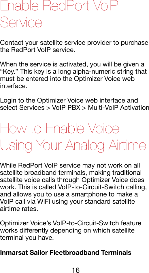 Enable RedPort VoIP Service Contact your satellite service provider to purchase the RedPort VoIP service. !When the service is activated, you will be given a “Key.” This key is a long alpha-numeric string that must be entered into the Optimizer Voice web interface.!Login to the Optimizer Voice web interface and select Services &gt; VoIP PBX &gt; Multi-VoIP Activation!How to Enable Voice Using Your Analog Airtime While RedPort VoIP service may not work on all satellite broadband terminals, making traditional satellite voice calls through Optimizer Voice does work. This is called VoIP-to-Circuit-Switch calling, and allows you to use a smartphone to make a VoIP call via WiFi using your standard satellite airtime rates. !Optimizer Voice’s VoIP-to-Circuit-Switch feature works diﬀerently depending on which satellite terminal you have. !Inmarsat Sailor Fleetbroadband Terminals 16