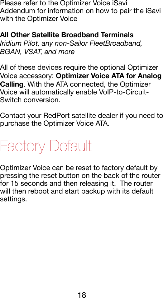 Please refer to the Optimizer Voice iSavi Addendum for information on how to pair the iSavi with the Optimizer Voice!All Other Satellite Broadband Terminals Iridium Pilot, any non-Sailor FleetBroadband, BGAN, VSAT, and more All of these devices require the optional Optimizer Voice accessory: Optimizer Voice ATA for Analog Calling. With the ATA connected, the Optimizer Voice will automatically enable VoIP-to-Circuit-Switch conversion.!Contact your RedPort satellite dealer if you need to purchase the Optimizer Voice ATA. !Factory Default Optimizer Voice can be reset to factory default by pressing the reset button on the back of the router for 15 seconds and then releasing it.  The router will then reboot and start backup with its default settings.!18