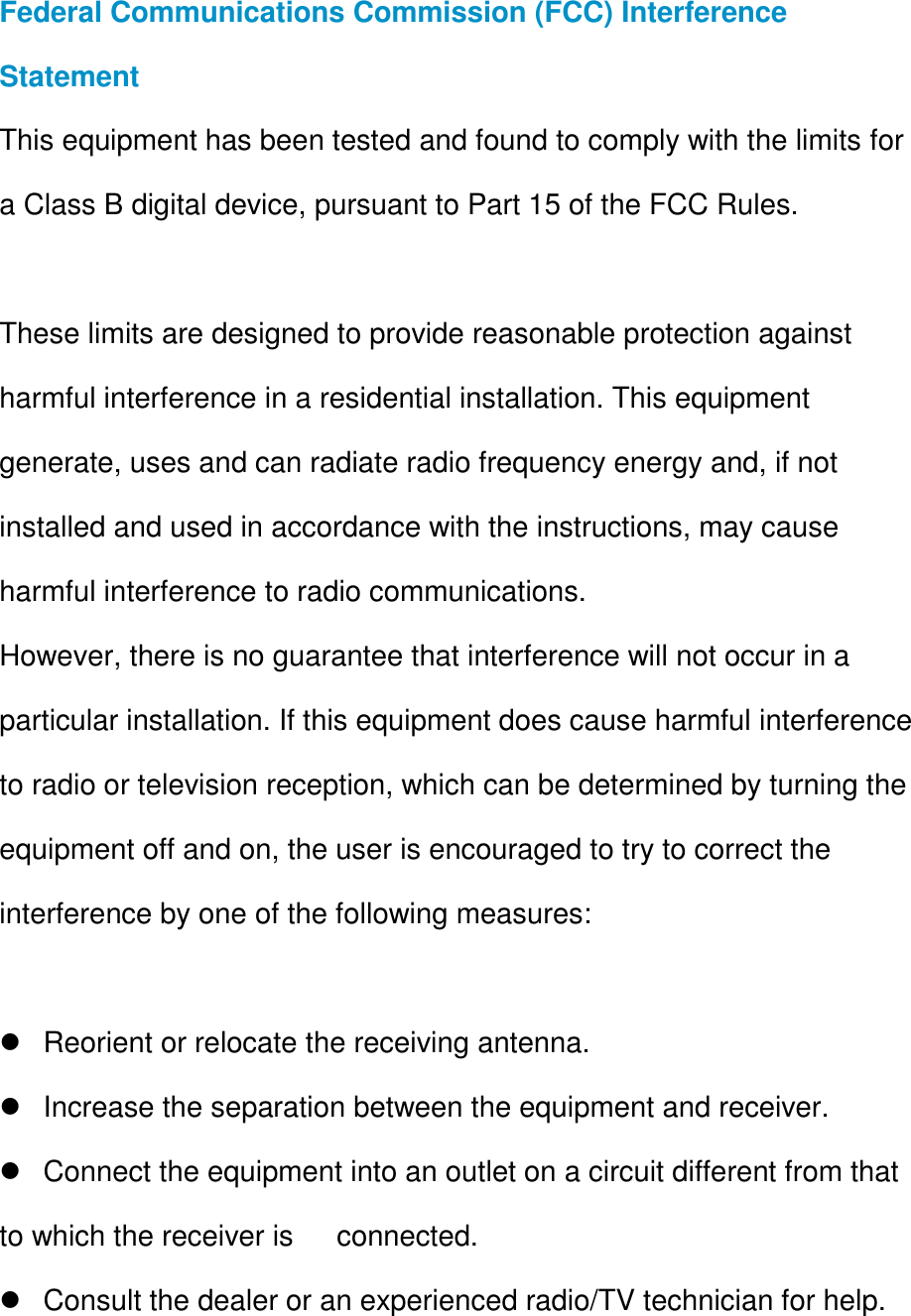 Federal Communications Commission (FCC) Interference Statement This equipment has been tested and found to comply with the limits for a Class B digital device, pursuant to Part 15 of the FCC Rules.  These limits are designed to provide reasonable protection against harmful interference in a residential installation. This equipment generate, uses and can radiate radio frequency energy and, if not installed and used in accordance with the instructions, may cause harmful interference to radio communications. However, there is no guarantee that interference will not occur in a particular installation. If this equipment does cause harmful interference to radio or television reception, which can be determined by turning the equipment off and on, the user is encouraged to try to correct the interference by one of the following measures:    Reorient or relocate the receiving antenna.   Increase the separation between the equipment and receiver.   Connect the equipment into an outlet on a circuit different from that to which the receiver is      connected.   Consult the dealer or an experienced radio/TV technician for help.  