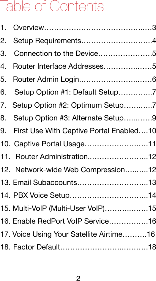 Table of Contents 1. Overview…………………………………..…3!2. Setup Requirements………………………..4!3. Connection to the Device………………….5!4. Router Interface Addresses…………..……5!5. Router Admin Login.…………………..……6!6. Setup Option #1: Default Setup…………..7!7. Setup Option #2: Optimum Setup…….…..7!8. Setup Option #3: Alternate Setup…..…….9!9. First Use With Captive Portal Enabled….10!10. Captive Portal Usage………………….….11!11. Router Administration..…………………..12!12. Network-wide Web Compression…..…..12!13. Email Subaccounts………………………..13!14. PBX Voice Setup…………………………..14!15. Multi-VoIP (Multi-User VoIP)………..…….15!16. Enable RedPort VoIP Service…………….16!17. Voice Using Your Satellite Airtime……….16!18. Factor Default……………………..……….18!2