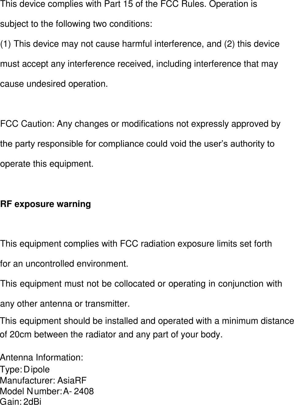 A-  24  0  8 AsiaRF D   ipole 2dBiG   ain: M   odel N   umber: M   anufacturer: Type: Antenna Information: of 20  cm between the radiator and any part of your body. This equipment should be installed and operated with a minimum distance This device complies with Part 15 of the FCC Rules. Operation is subject to the following two conditions: (1) This device may not cause harmful interference, and (2) this device must accept any interference received, including interference that may cause undesired operation.  FCC Caution: Any changes or modifications not expressly approved by the party responsible for compliance could void the user’s authority to operate this equipment.  RF exposure warning  This equipment complies with FCC radiation exposure limits set forth for an uncontrolled environment. This equipment must not be collocated or operating in conjunction with any other antenna or transmitter.    
