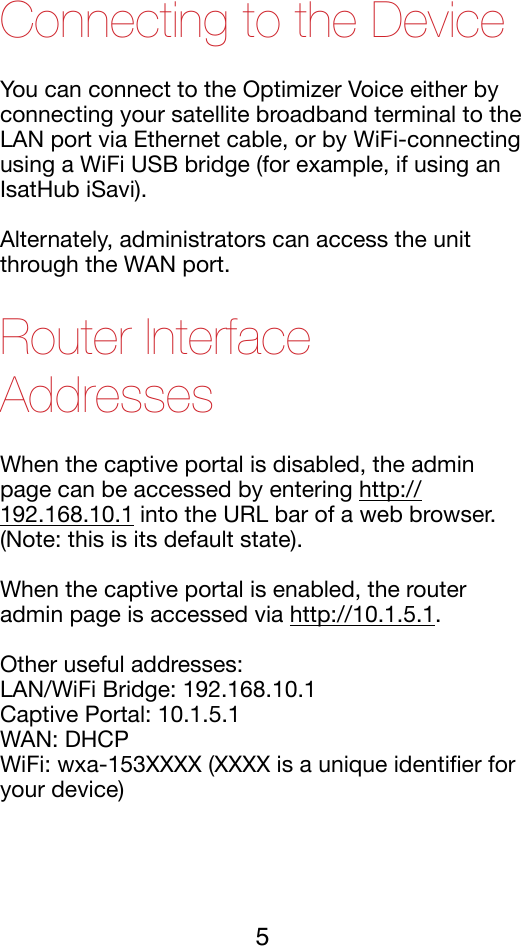 Connecting to the Device You can connect to the Optimizer Voice either by connecting your satellite broadband terminal to the LAN port via Ethernet cable, or by WiFi-connecting using a WiFi USB bridge (for example, if using an IsatHub iSavi).!Alternately, administrators can access the unit through the WAN port.!Router Interface Addresses When the captive portal is disabled, the admin page can be accessed by entering http://192.168.10.1 into the URL bar of a web browser. (Note: this is its default state).!When the captive portal is enabled, the router admin page is accessed via http://10.1.5.1.!Other useful addresses:!LAN/WiFi Bridge: 192.168.10.1!Captive Portal: 10.1.5.1!WAN: DHCP !WiFi: wxa-153XXXX (XXXX is a unique identiﬁer for your device)!5