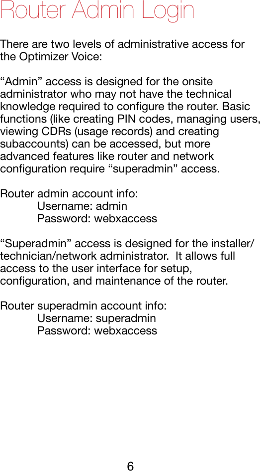 Router Admin Login There are two levels of administrative access for the Optimizer Voice:!“Admin” access is designed for the onsite administrator who may not have the technical knowledge required to conﬁgure the router. Basic functions (like creating PIN codes, managing users, viewing CDRs (usage records) and creating subaccounts) can be accessed, but more advanced features like router and network conﬁguration require “superadmin” access.!Router admin account info: !%Username: admin!%Password: webxaccess!“Superadmin” access is designed for the installer/technician/network administrator.  It allows full access to the user interface for setup, conﬁguration, and maintenance of the router.!Router superadmin account info: !%Username: superadmin!%Password: webxaccess!6