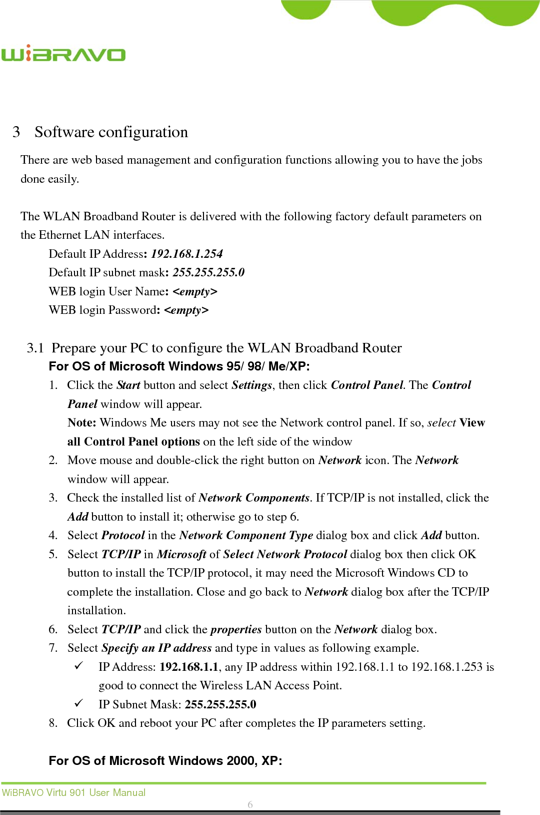  WiBRAVO Virtu 901 User Manual  6   3 Software configuration There are web based management and configuration functions allowing you to have the jobs done easily.  The WLAN Broadband Router is delivered with the following factory default parameters on the Ethernet LAN interfaces. Default IP Address: 192.168.1.254 Default IP subnet mask: 255.255.255.0 WEB login User Name: &lt;empty&gt; WEB login Password: &lt;empty&gt;   3.1 Prepare your PC to configure the WLAN Broadband Router For OS of Microsoft Windows 95/ 98/ Me/XP: 1. Click the Start button and select Settings, then click Control Panel. The Control Panel window will appear.   Note: Windows Me users may not see the Network control panel. If so, select View all Control Panel options on the left side of the window 2. Move mouse and double-click the right button on Network icon. The Network window will appear. 3. Check the installed list of Network Components. If TCP/IP is not installed, click the Add button to install it; otherwise go to step 6. 4. Select Protocol in the Network Component Type dialog box and click Add button. 5. Select TCP/IP in Microsoft of Select Network Protocol dialog box then click OK button to install the TCP/IP protocol, it may need the Microsoft Windows CD to complete the installation. Close and go back to Network dialog box after the TCP/IP installation. 6. Select TCP/IP and click the properties button on the Network dialog box. 7. Select Specify an IP address and type in values as following example.  IP Address: 192.168.1.1, any IP address within 192.168.1.1 to 192.168.1.253 is good to connect the Wireless LAN Access Point.  IP Subnet Mask: 255.255.255.0 8. Click OK and reboot your PC after completes the IP parameters setting.    For OS of Microsoft Windows 2000, XP:   