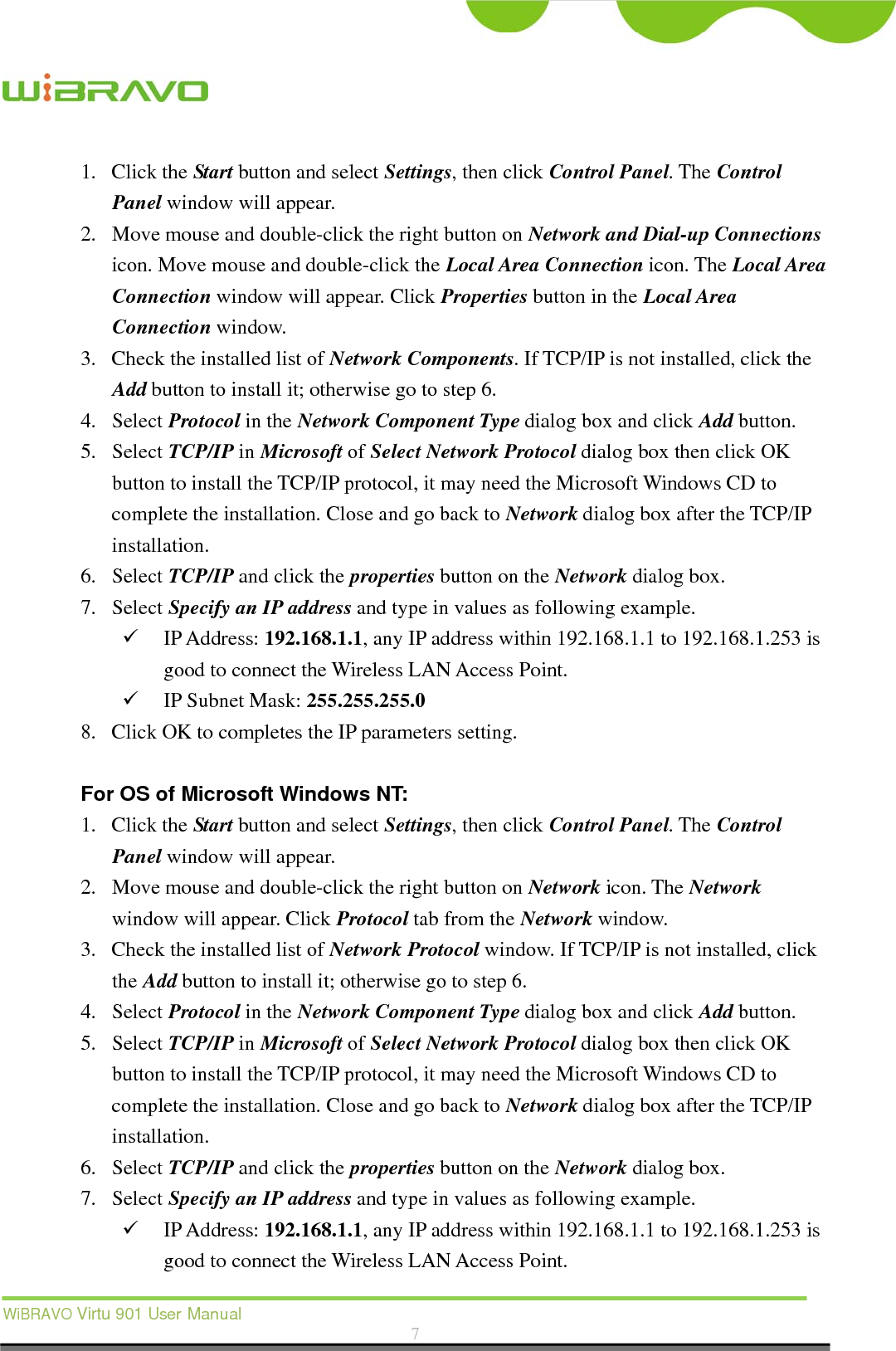  WiBRAVO Virtu 901 User Manual  7  1. Click the Start button and select Settings, then click Control Panel. The Control Panel window will appear. 2. Move mouse and double-click the right button on Network and Dial-up Connections icon. Move mouse and double-click the Local Area Connection icon. The Local Area Connection window will appear. Click Properties button in the Local Area Connection window. 3. Check the installed list of Network Components. If TCP/IP is not installed, click the Add button to install it; otherwise go to step 6. 4. Select Protocol in the Network Component Type dialog box and click Add button. 5. Select TCP/IP in Microsoft of Select Network Protocol dialog box then click OK button to install the TCP/IP protocol, it may need the Microsoft Windows CD to complete the installation. Close and go back to Network dialog box after the TCP/IP installation. 6. Select TCP/IP and click the properties button on the Network dialog box. 7. Select Specify an IP address and type in values as following example.  IP Address: 192.168.1.1, any IP address within 192.168.1.1 to 192.168.1.253 is good to connect the Wireless LAN Access Point.  IP Subnet Mask: 255.255.255.0 8. Click OK to completes the IP parameters setting.    For OS of Microsoft Windows NT:   1. Click the Start button and select Settings, then click Control Panel. The Control Panel window will appear. 2. Move mouse and double-click the right button on Network icon. The Network window will appear. Click Protocol tab from the Network window. 3. Check the installed list of Network Protocol window. If TCP/IP is not installed, click the Add button to install it; otherwise go to step 6. 4. Select Protocol in the Network Component Type dialog box and click Add button. 5. Select TCP/IP in Microsoft of Select Network Protocol dialog box then click OK button to install the TCP/IP protocol, it may need the Microsoft Windows CD to complete the installation. Close and go back to Network dialog box after the TCP/IP installation. 6. Select TCP/IP and click the properties button on the Network dialog box. 7. Select Specify an IP address and type in values as following example.  IP Address: 192.168.1.1, any IP address within 192.168.1.1 to 192.168.1.253 is good to connect the Wireless LAN Access Point. 