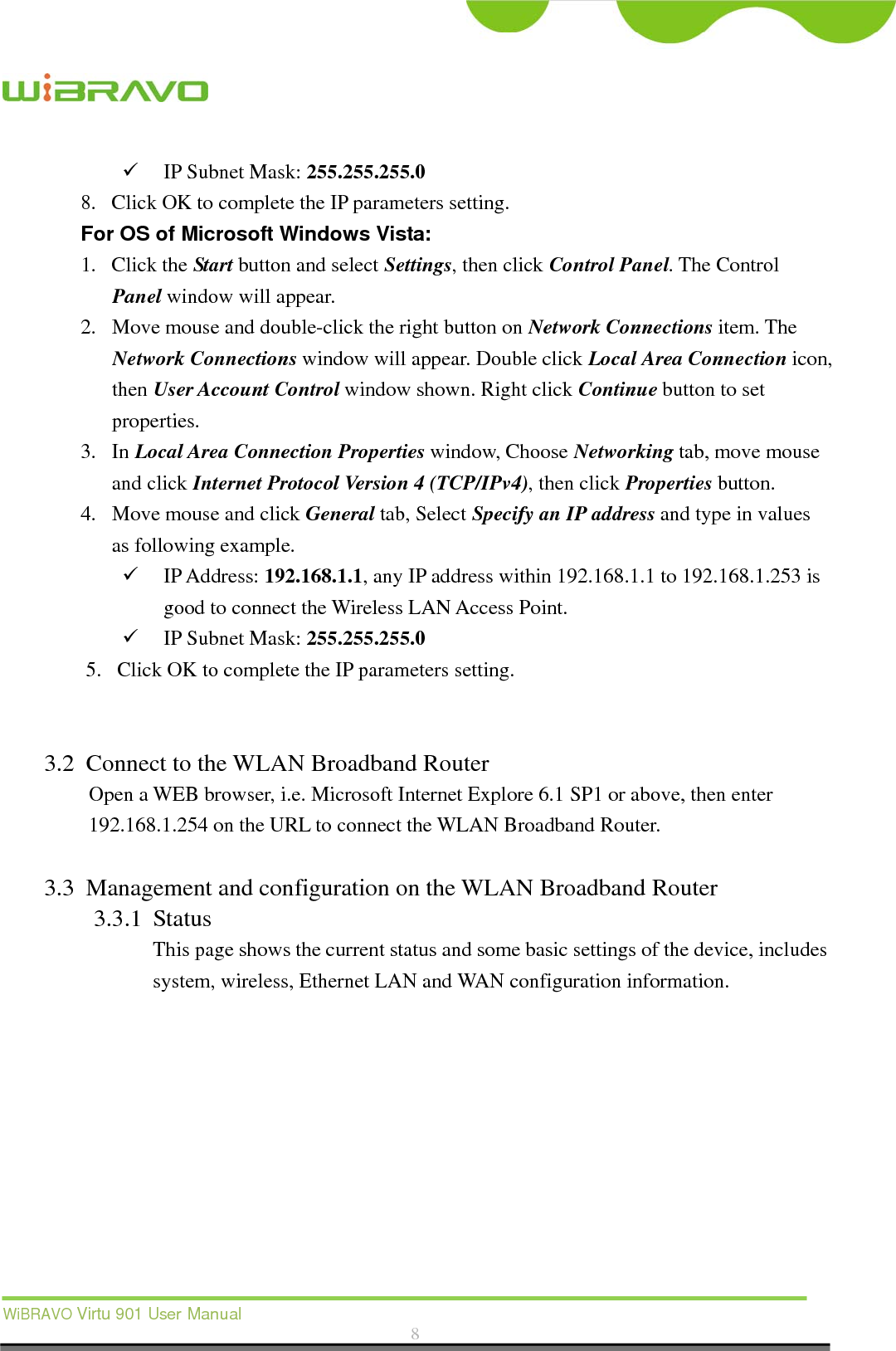  WiBRAVO Virtu 901 User Manual  8   IP Subnet Mask: 255.255.255.0 8. Click OK to complete the IP parameters setting.   For OS of Microsoft Windows Vista: 1. Click the Start button and select Settings, then click Control Panel. The Control Panel window will appear. 2. Move mouse and double-click the right button on Network Connections item. The Network Connections window will appear. Double click Local Area Connection icon, then User Account Control window shown. Right click Continue button to set properties. 3. In Local Area Connection Properties window, Choose Networking tab, move mouse and click Internet Protocol Version 4 (TCP/IPv4), then click Properties button. 4. Move mouse and click General tab, Select Specify an IP address and type in values as following example.  IP Address: 192.168.1.1, any IP address within 192.168.1.1 to 192.168.1.253 is good to connect the Wireless LAN Access Point.  IP Subnet Mask: 255.255.255.0 5. Click OK to complete the IP parameters setting.   3.2 Connect to the WLAN Broadband Router Open a WEB browser, i.e. Microsoft Internet Explore 6.1 SP1 or above, then enter 192.168.1.254 on the URL to connect the WLAN Broadband Router.  3.3 Management and configuration on the WLAN Broadband Router 3.3.1 Status This page shows the current status and some basic settings of the device, includes system, wireless, Ethernet LAN and WAN configuration information.  