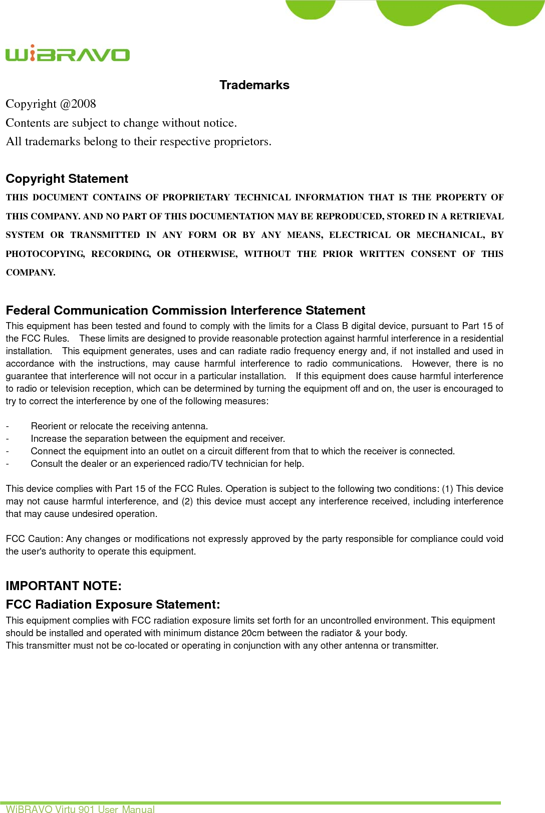    WiBRAVO Virtu 901 User Manual ii Trademarks Copyright @2008 Contents are subject to change without notice. All trademarks belong to their respective proprietors.  Copyright Statement THIS DOCUMENT CONTAINS OF PROPRIETARY TECHNICAL INFORMATION THAT IS THE PROPERTY OF THIS COMPANY. AND NO PART OF THIS DOCUMENTATION MAY BE REPRODUCED, STORED IN A RETRIEVAL SYSTEM OR TRANSMITTED IN ANY FORM OR BY ANY MEANS, ELECTRICAL OR MECHANICAL, BY PHOTOCOPYING, RECORDING, OR OTHERWISE, WITHOUT THE PRIOR WRITTEN CONSENT OF THIS COMPANY.  Federal Communication Commission Interference Statement This equipment has been tested and found to comply with the limits for a Class B digital device, pursuant to Part 15 of the FCC Rules.    These limits are designed to provide reasonable protection against harmful interference in a residential installation.    This equipment generates, uses and can radiate radio frequency energy and, if not installed and used in accordance with the instructions, may cause harmful interference to radio communications.  However, there is no guarantee that interference will not occur in a particular installation.    If this equipment does cause harmful interference to radio or television reception, which can be determined by turning the equipment off and on, the user is encouraged to try to correct the interference by one of the following measures:  -  Reorient or relocate the receiving antenna. -  Increase the separation between the equipment and receiver. -  Connect the equipment into an outlet on a circuit different from that to which the receiver is connected. -  Consult the dealer or an experienced radio/TV technician for help.  This device complies with Part 15 of the FCC Rules. Operation is subject to the following two conditions: (1) This device may not cause harmful interference, and (2) this device must accept any interference received, including interference that may cause undesired operation.  FCC Caution: Any changes or modifications not expressly approved by the party responsible for compliance could void the user&apos;s authority to operate this equipment.  IMPORTANT NOTE: FCC Radiation Exposure Statement: This equipment complies with FCC radiation exposure limits set forth for an uncontrolled environment. This equipment should be installed and operated with minimum distance 20cm between the radiator &amp; your body. This transmitter must not be co-located or operating in conjunction with any other antenna or transmitter.      