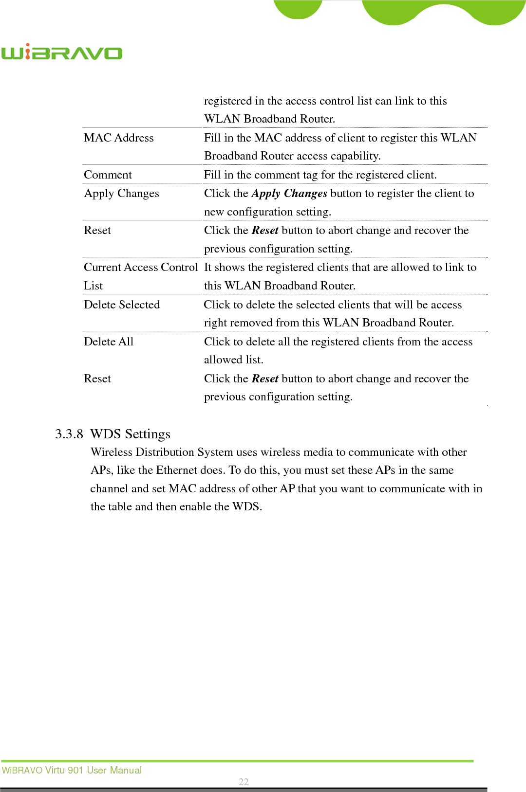  WiBRAVO Virtu 901 User Manual  22  registered in the access control list can link to this WLAN Broadband Router.   MAC Address  Fill in the MAC address of client to register this WLAN Broadband Router access capability. Comment  Fill in the comment tag for the registered client. Apply Changes  Click the Apply Changes button to register the client to new configuration setting. Reset Click the Reset button to abort change and recover the previous configuration setting. Current Access Control List It shows the registered clients that are allowed to link to this WLAN Broadband Router. Delete Selected  Click to delete the selected clients that will be access right removed from this WLAN Broadband Router. Delete All  Click to delete all the registered clients from the access allowed list.   Reset Click the Reset button to abort change and recover the previous configuration setting.  3.3.8 WDS Settings Wireless Distribution System uses wireless media to communicate with other APs, like the Ethernet does. To do this, you must set these APs in the same channel and set MAC address of other AP that you want to communicate with in the table and then enable the WDS.  