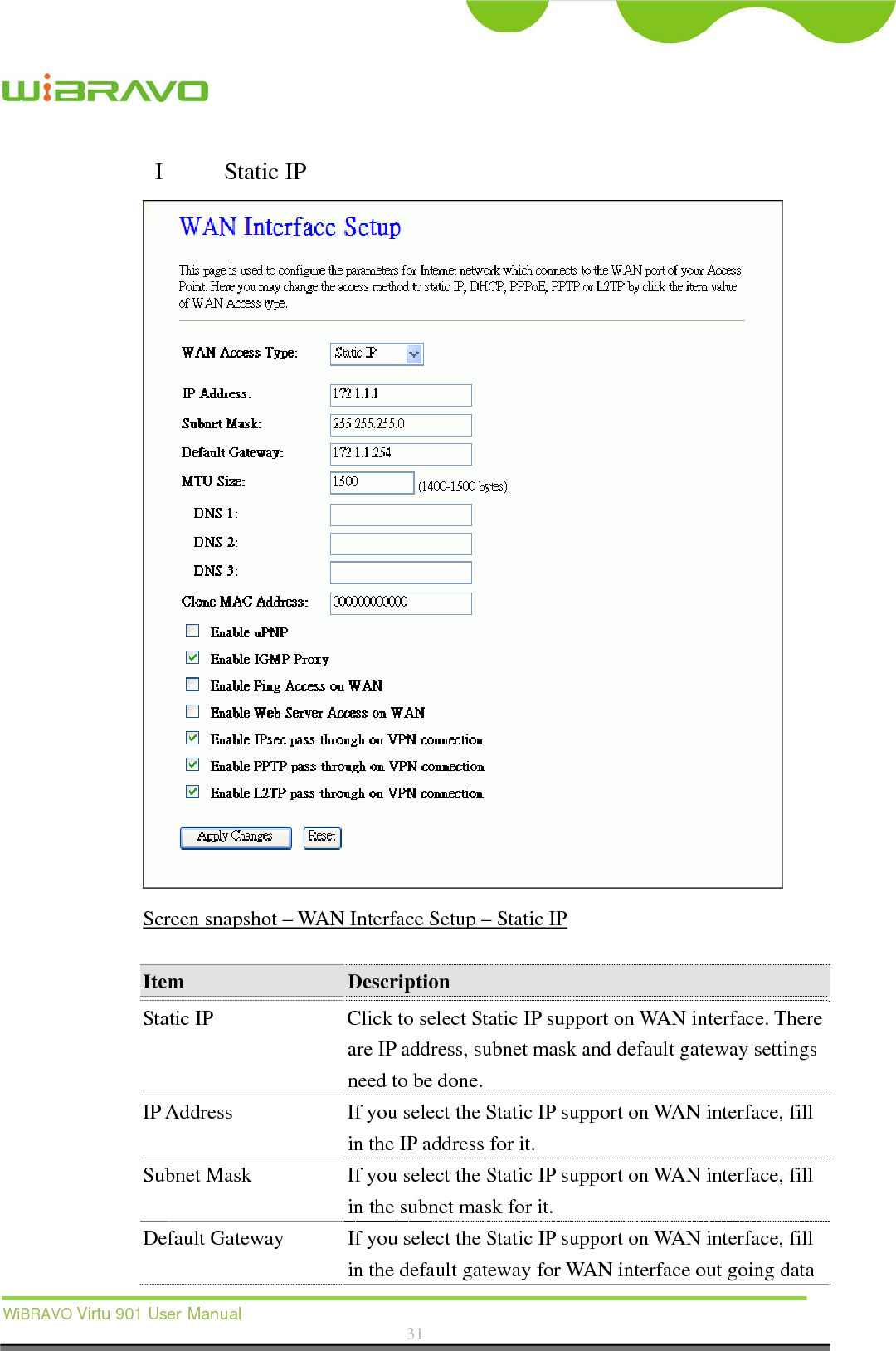  WiBRAVO Virtu 901 User Manual  31  I  Static IP  Screen snapshot – WAN Interface Setup – Static IP  Item  Description  Static IP  Click to select Static IP support on WAN interface. There are IP address, subnet mask and default gateway settings need to be done. IP Address  If you select the Static IP support on WAN interface, fill in the IP address for it. Subnet Mask  If you select the Static IP support on WAN interface, fill in the subnet mask for it. Default Gateway  If you select the Static IP support on WAN interface, fill in the default gateway for WAN interface out going data 