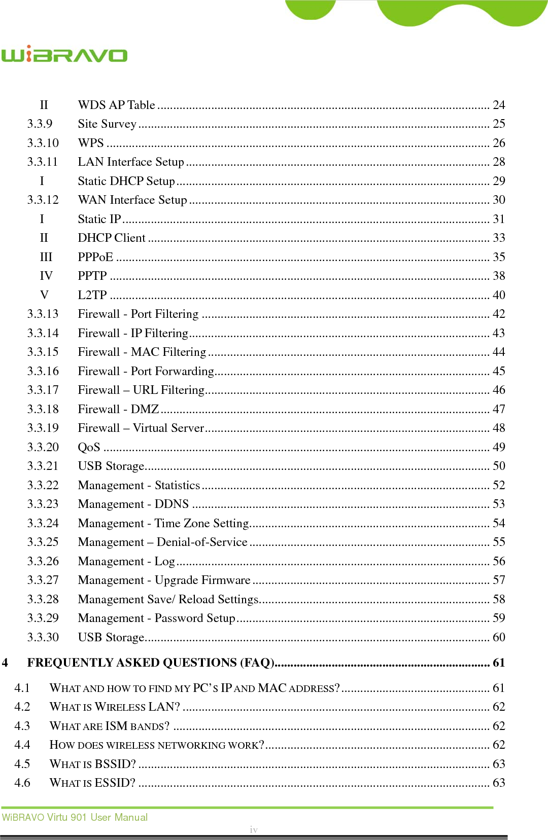  WiBRAVO Virtu 901 User Manual  iv  IIWDS AP Table ......................................................................................................... 243.3.9Site Survey ............................................................................................................... 253.3.10WPS ......................................................................................................................... 263.3.11LAN Interface Setup ................................................................................................ 28IStatic DHCP Setup ................................................................................................... 293.3.12WAN Interface Setup ............................................................................................... 30IStatic IP .................................................................................................................... 31IIDHCP Client ............................................................................................................ 33IIIPPPoE ...................................................................................................................... 35IVPPTP ........................................................................................................................ 38VL2TP ........................................................................................................................ 403.3.13Firewall - Port Filtering ........................................................................................... 423.3.14Firewall - IP Filtering ............................................................................................... 433.3.15Firewall - MAC Filtering ......................................................................................... 443.3.16Firewall - Port Forwarding ....................................................................................... 453.3.17Firewall – URL Filtering .......................................................................................... 463.3.18Firewall - DMZ ........................................................................................................ 473.3.19Firewall – Virtual Server .......................................................................................... 483.3.20QoS .......................................................................................................................... 493.3.21USB Storage ............................................................................................................. 503.3.22Management - Statistics ........................................................................................... 523.3.23Management - DDNS .............................................................................................. 533.3.24Management - Time Zone Setting ............................................................................ 543.3.25Management – Denial-of-Service ............................................................................ 553.3.26Management - Log ................................................................................................... 563.3.27Management - Upgrade Firmware ........................................................................... 573.3.28Management Save/ Reload Settings ......................................................................... 583.3.29Management - Password Setup ................................................................................ 593.3.30USB Storage ............................................................................................................. 604FREQUENTLY ASKED QUESTIONS (FAQ) .................................................................... 614.1WHAT AND HOW TO FIND MY PC’S IP AND MAC ADDRESS? ............................................... 614.2WHAT IS WIRELESS LAN? ................................................................................................. 624.3WHAT ARE ISM BANDS? .................................................................................................... 624.4HOW DOES WIRELESS NETWORKING WORK? ....................................................................... 624.5WHAT IS BSSID? ............................................................................................................... 634.6WHAT IS ESSID? ............................................................................................................... 63