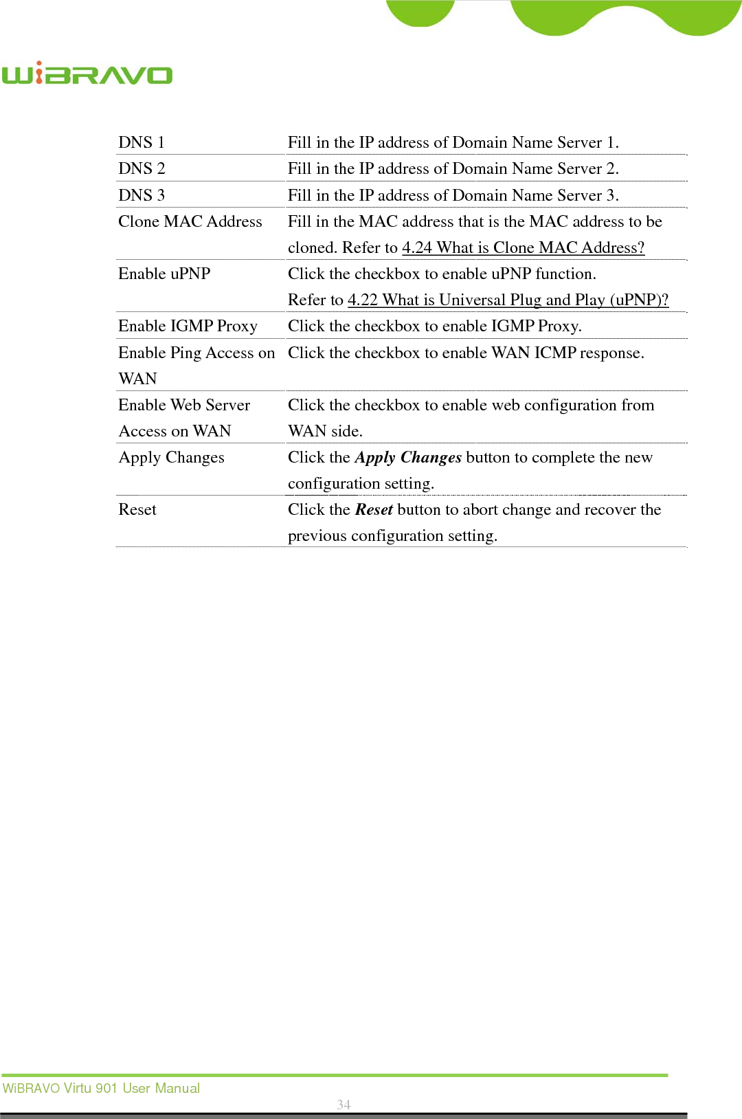  WiBRAVO Virtu 901 User Manual  34  DNS 1  Fill in the IP address of Domain Name Server 1. DNS 2  Fill in the IP address of Domain Name Server 2. DNS 3  Fill in the IP address of Domain Name Server 3. Clone MAC Address  Fill in the MAC address that is the MAC address to be cloned. Refer to 4.24 What is Clone MAC Address? Enable uPNP  Click the checkbox to enable uPNP function. Refer to 4.22 What is Universal Plug and Play (uPNP)? Enable IGMP Proxy Click the checkbox to enable IGMP Proxy. Enable Ping Access on WAN Click the checkbox to enable WAN ICMP response. Enable Web Server Access on WAN Click the checkbox to enable web configuration from WAN side. Apply Changes  Click the Apply Changes button to complete the new configuration setting. Reset Click the Reset button to abort change and recover the previous configuration setting.  