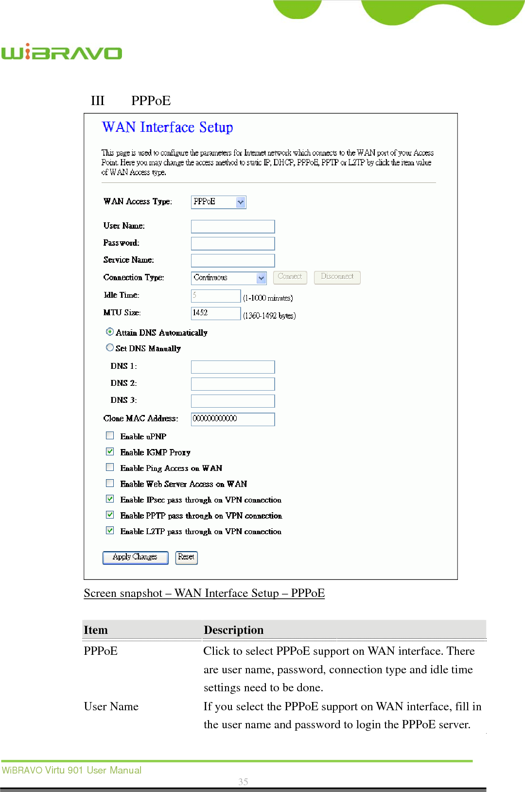  WiBRAVO Virtu 901 User Manual  35  III  PPPoE  Screen snapshot – WAN Interface Setup – PPPoE  Item  Description  PPPoE  Click to select PPPoE support on WAN interface. There are user name, password, connection type and idle time settings need to be done. User Name  If you select the PPPoE support on WAN interface, fill in the user name and password to login the PPPoE server. 