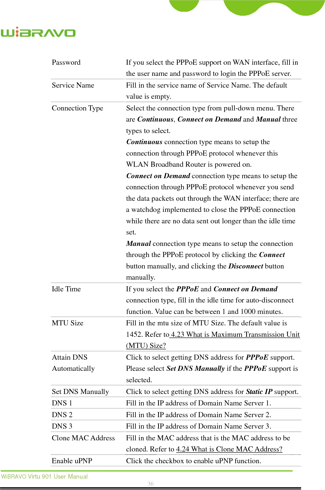  WiBRAVO Virtu 901 User Manual  36  Password  If you select the PPPoE support on WAN interface, fill in the user name and password to login the PPPoE server. Service Name  Fill in the service name of Service Name. The default value is empty. Connection Type  Select the connection type from pull-down menu. There are Continuous, Connect on Demand and Manual three types to select. Continuous connection type means to setup the connection through PPPoE protocol whenever this WLAN Broadband Router is powered on. Connect on Demand connection type means to setup the connection through PPPoE protocol whenever you send the data packets out through the WAN interface; there are a watchdog implemented to close the PPPoE connection while there are no data sent out longer than the idle time set. Manual connection type means to setup the connection through the PPPoE protocol by clicking the Connect button manually, and clicking the Disconnect button manually. Idle Time  If you select the PPPoE and Connect on Demand connection type, fill in the idle time for auto-disconnect function. Value can be between 1 and 1000 minutes. MTU Size  Fill in the mtu size of MTU Size. The default value is 1452. Refer to 4.23 What is Maximum Transmission Unit (MTU) Size? Attain DNS Automatically Click to select getting DNS address for PPPoE support. Please select Set DNS Manually if the PPPoE support is selected. Set DNS Manually  Click to select getting DNS address for Static IP support.DNS 1  Fill in the IP address of Domain Name Server 1. DNS 2  Fill in the IP address of Domain Name Server 2. DNS 3  Fill in the IP address of Domain Name Server 3. Clone MAC Address  Fill in the MAC address that is the MAC address to be cloned. Refer to 4.24 What is Clone MAC Address? Enable uPNP  Click the checkbox to enable uPNP function. 