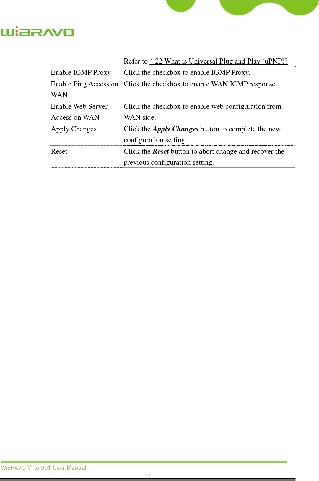  WiBRAVO Virtu 901 User Manual  37  Refer to 4.22 What is Universal Plug and Play (uPNP)? Enable IGMP Proxy Click the checkbox to enable IGMP Proxy. Enable Ping Access on WAN Click the checkbox to enable WAN ICMP response. Enable Web Server Access on WAN Click the checkbox to enable web configuration from WAN side. Apply Changes  Click the Apply Changes button to complete the new configuration setting. Reset Click the Reset button to abort change and recover the previous configuration setting.  