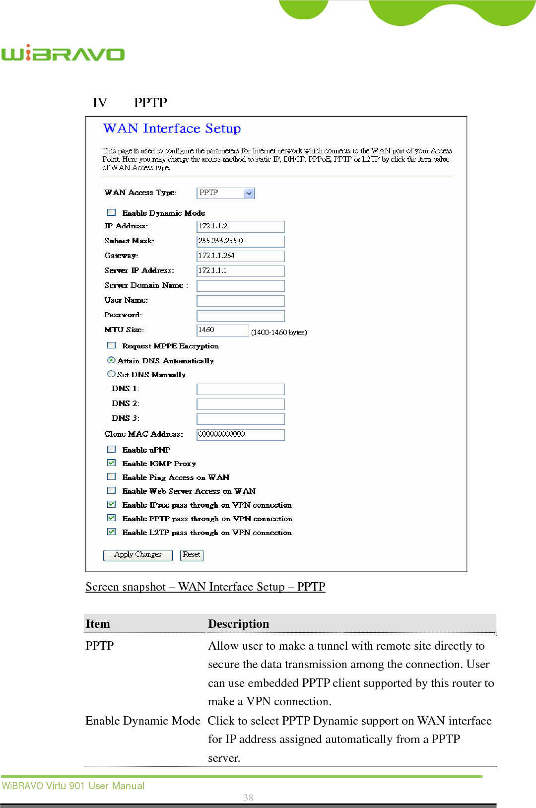  WiBRAVO Virtu 901 User Manual  38  IV  PPTP  Screen snapshot – WAN Interface Setup – PPTP  Item  Description  PPTP  Allow user to make a tunnel with remote site directly to secure the data transmission among the connection. User can use embedded PPTP client supported by this router to make a VPN connection. Enable Dynamic Mode Click to select PPTP Dynamic support on WAN interface for IP address assigned automatically from a PPTP server. 