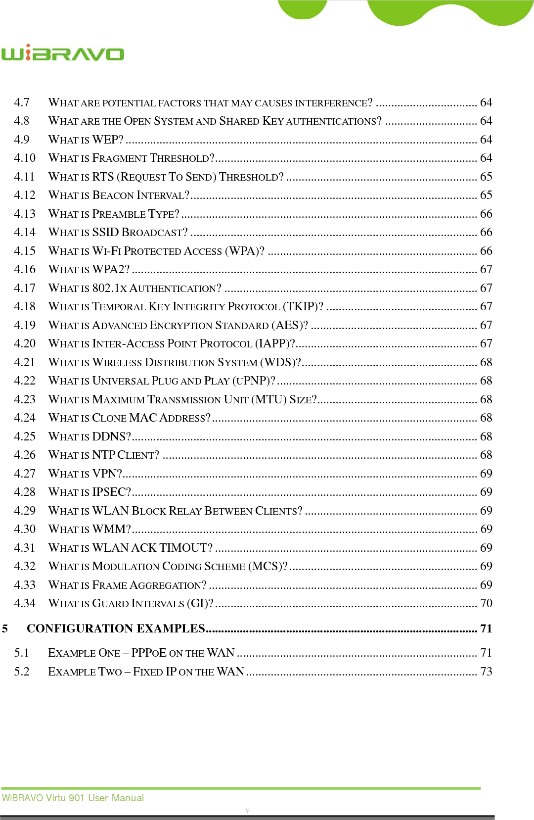  WiBRAVO Virtu 901 User Manual  v  4.7WHAT ARE POTENTIAL FACTORS THAT MAY CAUSES INTERFERENCE? ................................. 644.8WHAT ARE THE OPEN SYSTEM AND SHARED KEY AUTHENTICATIONS? .............................. 644.9WHAT IS WEP? .................................................................................................................. 644.10WHAT IS FRAGMENT THRESHOLD? .....................................................................................  644.11WHAT IS RTS (REQUEST TO SEND) THRESHOLD? .............................................................. 654.12WHAT IS BEACON INTERVAL? .............................................................................................  654.13WHAT IS PREAMBLE TYPE? ................................................................................................  664.14WHAT IS SSID BROADCAST? ............................................................................................. 664.15WHAT IS WI-FI PROTECTED ACCESS (WPA)? .................................................................... 664.16WHAT IS WPA2? ................................................................................................................ 674.17WHAT IS 802.1X AUTHENTICATION? .................................................................................. 674.18WHAT IS TEMPORAL KEY INTEGRITY PROTOCOL (TKIP)? ................................................. 674.19WHAT IS ADVANCED ENCRYPTION STANDARD (AES)? ...................................................... 674.20WHAT IS INTER-ACCESS POINT PROTOCOL (IAPP)? ...........................................................  674.21WHAT IS WIRELESS DISTRIBUTION SYSTEM (WDS)? .........................................................  684.22WHAT IS UNIVERSAL PLUG AND PLAY (UPNP)? ................................................................. 684.23WHAT IS MAXIMUM TRANSMISSION UNIT (MTU) SIZE?.................................................... 684.24WHAT IS CLONE MAC ADDRESS? ...................................................................................... 684.25WHAT IS DDNS? ................................................................................................................  684.26WHAT IS NTP CLIENT? ...................................................................................................... 684.27WHAT IS VPN? ...................................................................................................................  694.28WHAT IS IPSEC? ................................................................................................................  694.29WHAT IS WLAN BLOCK RELAY BETWEEN CLIENTS? ........................................................ 694.30WHAT IS WMM? ................................................................................................................  69 4.31WHAT IS WLAN ACK TIMOUT? ..................................................................................... 694.32WHAT IS MODULATION CODING SCHEME (MCS)? .............................................................  694.33WHAT IS FRAME AGGREGATION? ....................................................................................... 694.34WHAT IS GUARD INTERVALS (GI)? .....................................................................................  705CONFIGURATION EXAMPLES ........................................................................................ 715.1EXAMPLE ONE – PPPOE ON THE WAN .............................................................................. 715.2EXAMPLE TWO – FIXED IP ON THE WAN ...........................................................................  73