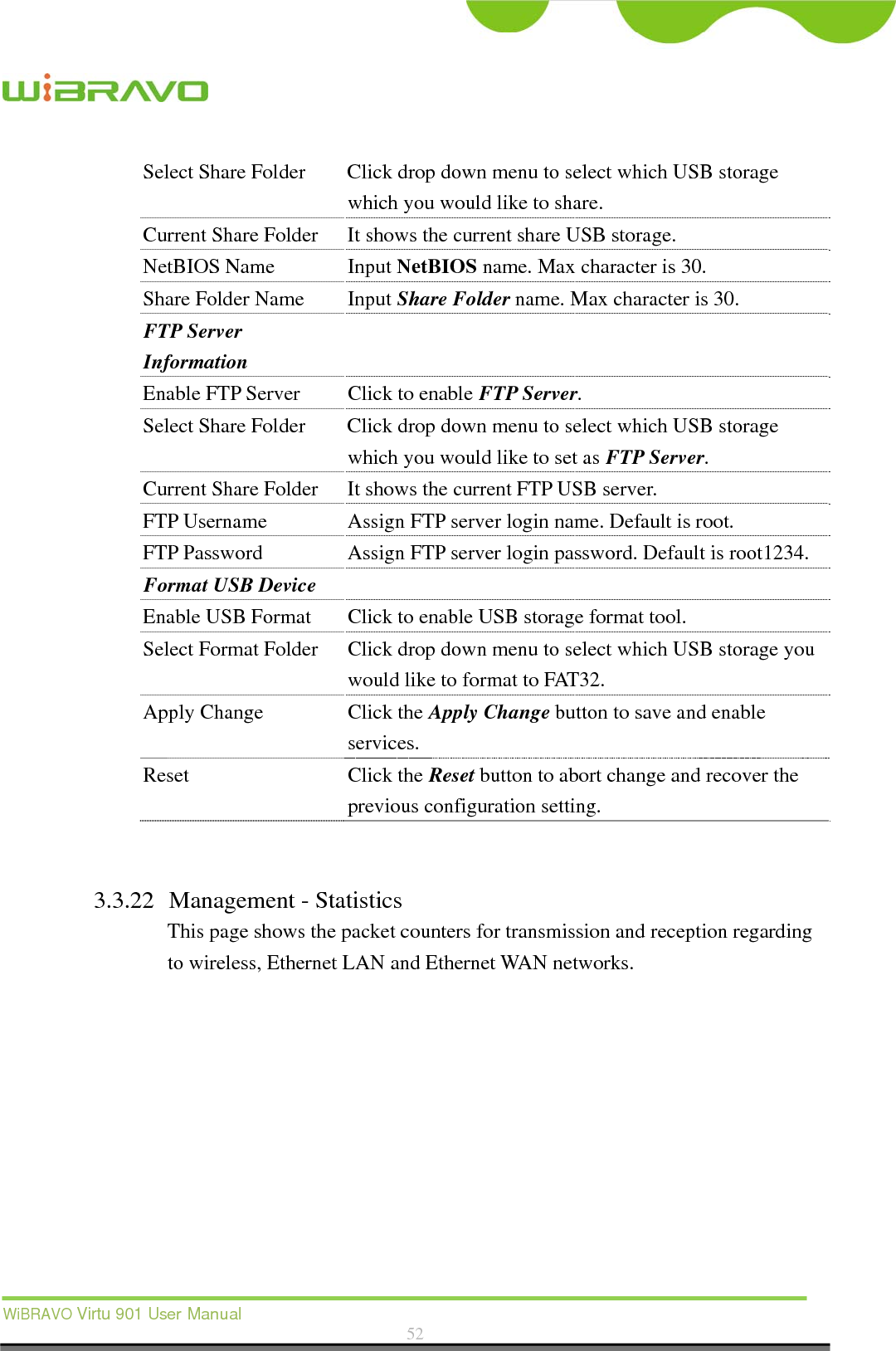  WiBRAVO Virtu 901 User Manual  52  Select Share Folder  Click drop down menu to select which USB storage which you would like to share. Current Share Folder  It shows the current share USB storage. NetBIOS Name  Input NetBIOS name. Max character is 30. Share Folder Name  Input Share Folder name. Max character is 30. FTP Server Information  Enable FTP Server  Click to enable FTP Server. Select Share Folder  Click drop down menu to select which USB storage which you would like to set as FTP Server. Current Share Folder  It shows the current FTP USB server. FTP Username  Assign FTP server login name. Default is root. FTP Password  Assign FTP server login password. Default is root1234. Format USB Device   Enable USB Format  Click to enable USB storage format tool. Select Format Folder  Click drop down menu to select which USB storage you would like to format to FAT32. Apply Change  Click the Apply Change button to save and enable services. Reset Click the Reset button to abort change and recover the previous configuration setting.   3.3.22 Management - Statistics This page shows the packet counters for transmission and reception regarding to wireless, Ethernet LAN and Ethernet WAN networks.  