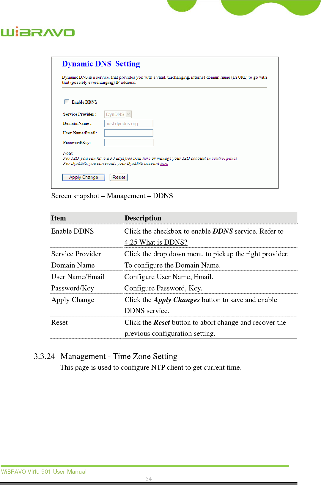  WiBRAVO Virtu 901 User Manual  54   Screen snapshot – Management – DDNS  Item  Description  Enable DDNS  Click the checkbox to enable DDNS service. Refer to 4.25 What is DDNS? Service Provider  Click the drop down menu to pickup the right provider. Domain Name  To configure the Domain Name. User Name/Email  Configure User Name, Email. Password/Key  Configure Password, Key. Apply Change  Click the Apply Changes button to save and enable DDNS service. Reset Click the Reset button to abort change and recover the previous configuration setting.  3.3.24 Management - Time Zone Setting This page is used to configure NTP client to get current time.  