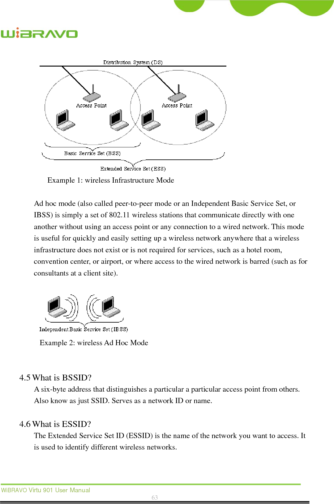  WiBRAVO Virtu 901 User Manual  63   Example 1: wireless Infrastructure Mode  Ad hoc mode (also called peer-to-peer mode or an Independent Basic Service Set, or IBSS) is simply a set of 802.11 wireless stations that communicate directly with one another without using an access point or any connection to a wired network. This mode is useful for quickly and easily setting up a wireless network anywhere that a wireless infrastructure does not exist or is not required for services, such as a hotel room, convention center, or airport, or where access to the wired network is barred (such as for consultants at a client site).     Example 2: wireless Ad Hoc Mode   4.5 What is BSSID?   A six-byte address that distinguishes a particular a particular access point from others. Also know as just SSID. Serves as a network ID or name.    4.6 What is ESSID?   The Extended Service Set ID (ESSID) is the name of the network you want to access. It is used to identify different wireless networks.    