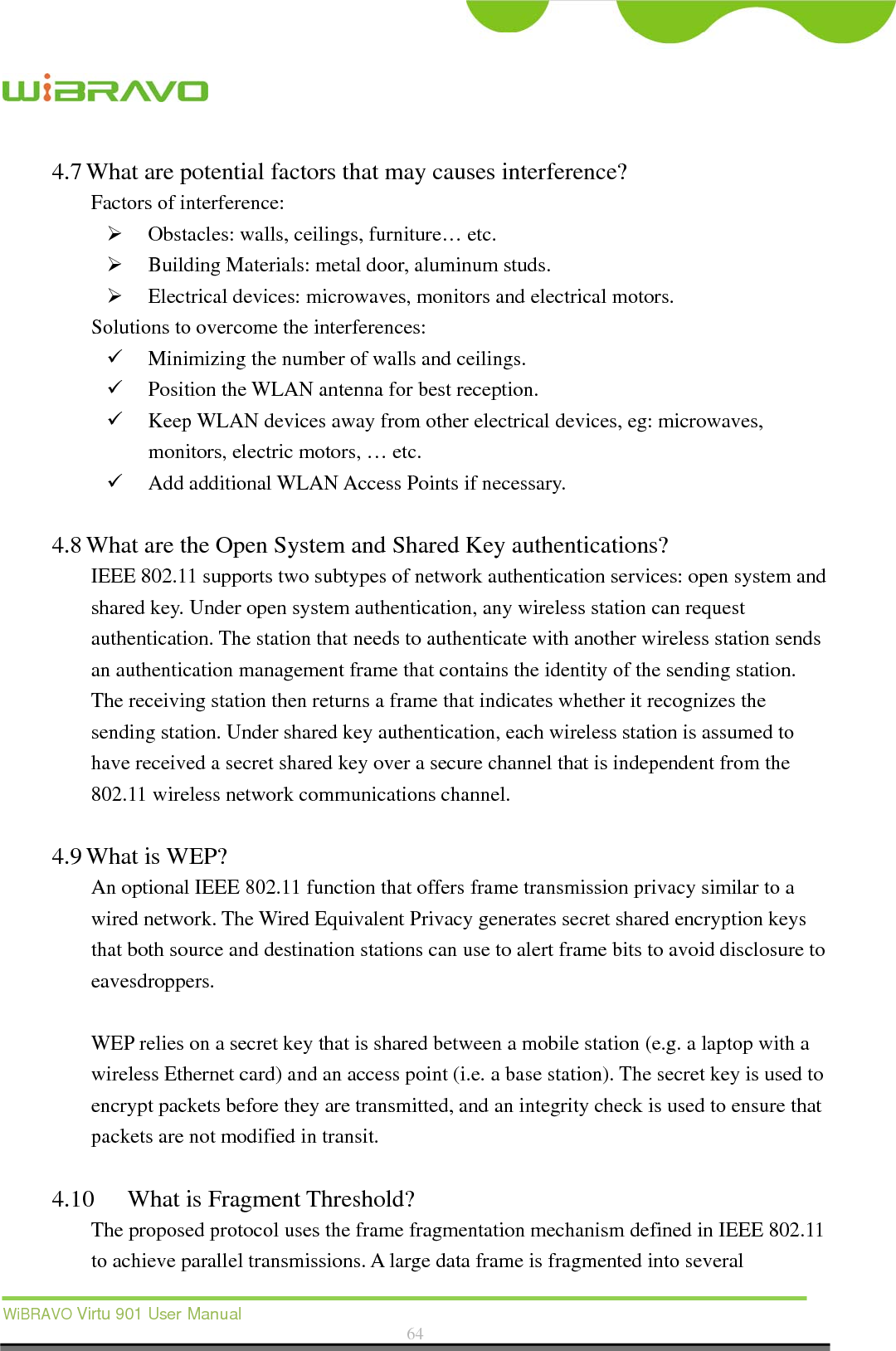  WiBRAVO Virtu 901 User Manual  64  4.7 What are potential factors that may causes interference?   Factors of interference:    Obstacles: walls, ceilings, furniture… etc.  Building Materials: metal door, aluminum studs.  Electrical devices: microwaves, monitors and electrical motors. Solutions to overcome the interferences:    Minimizing the number of walls and ceilings.  Position the WLAN antenna for best reception.  Keep WLAN devices away from other electrical devices, eg: microwaves, monitors, electric motors, … etc.  Add additional WLAN Access Points if necessary.  4.8 What are the Open System and Shared Key authentications?   IEEE 802.11 supports two subtypes of network authentication services: open system and shared key. Under open system authentication, any wireless station can request authentication. The station that needs to authenticate with another wireless station sends an authentication management frame that contains the identity of the sending station. The receiving station then returns a frame that indicates whether it recognizes the sending station. Under shared key authentication, each wireless station is assumed to have received a secret shared key over a secure channel that is independent from the 802.11 wireless network communications channel.    4.9 What is WEP?   An optional IEEE 802.11 function that offers frame transmission privacy similar to a wired network. The Wired Equivalent Privacy generates secret shared encryption keys that both source and destination stations can use to alert frame bits to avoid disclosure to eavesdroppers.   WEP relies on a secret key that is shared between a mobile station (e.g. a laptop with a wireless Ethernet card) and an access point (i.e. a base station). The secret key is used to encrypt packets before they are transmitted, and an integrity check is used to ensure that packets are not modified in transit.  4.10 What is Fragment Threshold?   The proposed protocol uses the frame fragmentation mechanism defined in IEEE 802.11 to achieve parallel transmissions. A large data frame is fragmented into several 