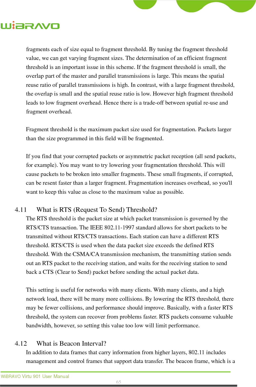  WiBRAVO Virtu 901 User Manual  65  fragments each of size equal to fragment threshold. By tuning the fragment threshold value, we can get varying fragment sizes. The determination of an efficient fragment threshold is an important issue in this scheme. If the fragment threshold is small, the overlap part of the master and parallel transmissions is large. This means the spatial reuse ratio of parallel transmissions is high. In contrast, with a large fragment threshold, the overlap is small and the spatial reuse ratio is low. However high fragment threshold leads to low fragment overhead. Hence there is a trade-off between spatial re-use and fragment overhead.    Fragment threshold is the maximum packet size used for fragmentation. Packets larger than the size programmed in this field will be fragmented.  If you find that your corrupted packets or asymmetric packet reception (all send packets, for example). You may want to try lowering your fragmentation threshold. This will cause packets to be broken into smaller fragments. These small fragments, if corrupted, can be resent faster than a larger fragment. Fragmentation increases overhead, so you&apos;ll want to keep this value as close to the maximum value as possible.  4.11 What is RTS (Request To Send) Threshold?   The RTS threshold is the packet size at which packet transmission is governed by the RTS/CTS transaction. The IEEE 802.11-1997 standard allows for short packets to be transmitted without RTS/CTS transactions. Each station can have a different RTS threshold. RTS/CTS is used when the data packet size exceeds the defined RTS threshold. With the CSMA/CA transmission mechanism, the transmitting station sends out an RTS packet to the receiving station, and waits for the receiving station to send back a CTS (Clear to Send) packet before sending the actual packet data.  This setting is useful for networks with many clients. With many clients, and a high network load, there will be many more collisions. By lowering the RTS threshold, there may be fewer collisions, and performance should improve. Basically, with a faster RTS threshold, the system can recover from problems faster. RTS packets consume valuable bandwidth, however, so setting this value too low will limit performance.  4.12 What is Beacon Interval?   In addition to data frames that carry information from higher layers, 802.11 includes management and control frames that support data transfer. The beacon frame, which is a 