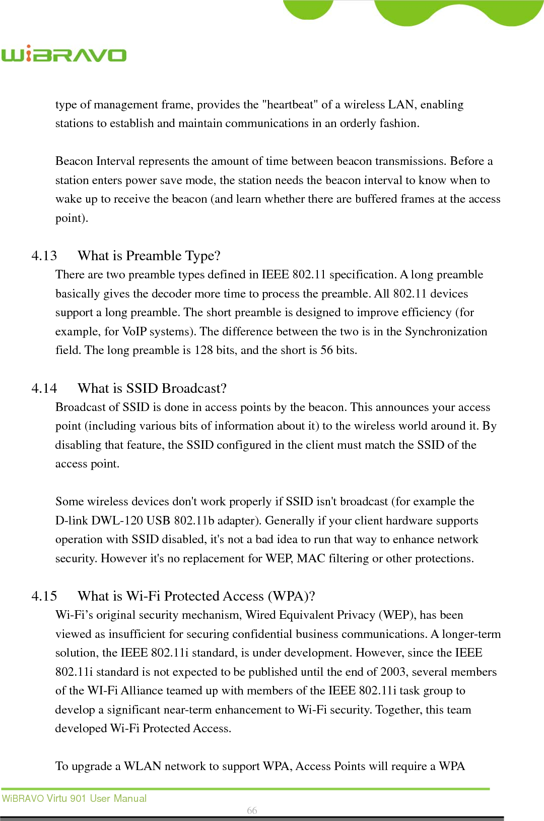  WiBRAVO Virtu 901 User Manual  66  type of management frame, provides the &quot;heartbeat&quot; of a wireless LAN, enabling stations to establish and maintain communications in an orderly fashion.  Beacon Interval represents the amount of time between beacon transmissions. Before a station enters power save mode, the station needs the beacon interval to know when to wake up to receive the beacon (and learn whether there are buffered frames at the access point).  4.13 What is Preamble Type?   There are two preamble types defined in IEEE 802.11 specification. A long preamble basically gives the decoder more time to process the preamble. All 802.11 devices support a long preamble. The short preamble is designed to improve efficiency (for example, for VoIP systems). The difference between the two is in the Synchronization field. The long preamble is 128 bits, and the short is 56 bits.    4.14 What is SSID Broadcast?   Broadcast of SSID is done in access points by the beacon. This announces your access point (including various bits of information about it) to the wireless world around it. By disabling that feature, the SSID configured in the client must match the SSID of the access point.  Some wireless devices don&apos;t work properly if SSID isn&apos;t broadcast (for example the D-link DWL-120 USB 802.11b adapter). Generally if your client hardware supports operation with SSID disabled, it&apos;s not a bad idea to run that way to enhance network security. However it&apos;s no replacement for WEP, MAC filtering or other protections.    4.15 What is Wi-Fi Protected Access (WPA)?   Wi-Fi’s original security mechanism, Wired Equivalent Privacy (WEP), has been viewed as insufficient for securing confidential business communications. A longer-term solution, the IEEE 802.11i standard, is under development. However, since the IEEE 802.11i standard is not expected to be published until the end of 2003, several members of the WI-Fi Alliance teamed up with members of the IEEE 802.11i task group to develop a significant near-term enhancement to Wi-Fi security. Together, this team developed Wi-Fi Protected Access.  To upgrade a WLAN network to support WPA, Access Points will require a WPA 