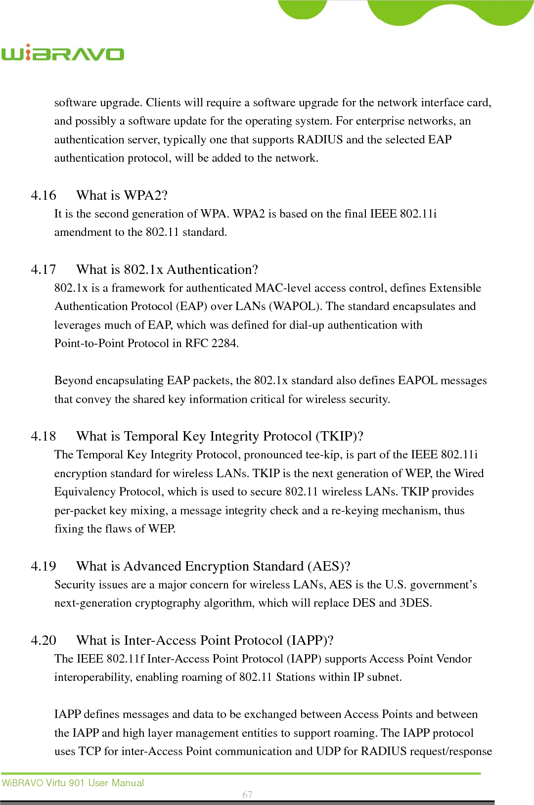  WiBRAVO Virtu 901 User Manual  67  software upgrade. Clients will require a software upgrade for the network interface card, and possibly a software update for the operating system. For enterprise networks, an authentication server, typically one that supports RADIUS and the selected EAP authentication protocol, will be added to the network.      4.16 What is WPA2? It is the second generation of WPA. WPA2 is based on the final IEEE 802.11i amendment to the 802.11 standard.  4.17 What is 802.1x Authentication?   802.1x is a framework for authenticated MAC-level access control, defines Extensible Authentication Protocol (EAP) over LANs (WAPOL). The standard encapsulates and leverages much of EAP, which was defined for dial-up authentication with Point-to-Point Protocol in RFC 2284.  Beyond encapsulating EAP packets, the 802.1x standard also defines EAPOL messages that convey the shared key information critical for wireless security.      4.18 What is Temporal Key Integrity Protocol (TKIP)?   The Temporal Key Integrity Protocol, pronounced tee-kip, is part of the IEEE 802.11i encryption standard for wireless LANs. TKIP is the next generation of WEP, the Wired Equivalency Protocol, which is used to secure 802.11 wireless LANs. TKIP provides per-packet key mixing, a message integrity check and a re-keying mechanism, thus fixing the flaws of WEP.  4.19 What is Advanced Encryption Standard (AES)?   Security issues are a major concern for wireless LANs, AES is the U.S. government’s next-generation cryptography algorithm, which will replace DES and 3DES.  4.20 What is Inter-Access Point Protocol (IAPP)?   The IEEE 802.11f Inter-Access Point Protocol (IAPP) supports Access Point Vendor interoperability, enabling roaming of 802.11 Stations within IP subnet.  IAPP defines messages and data to be exchanged between Access Points and between the IAPP and high layer management entities to support roaming. The IAPP protocol uses TCP for inter-Access Point communication and UDP for RADIUS request/response 