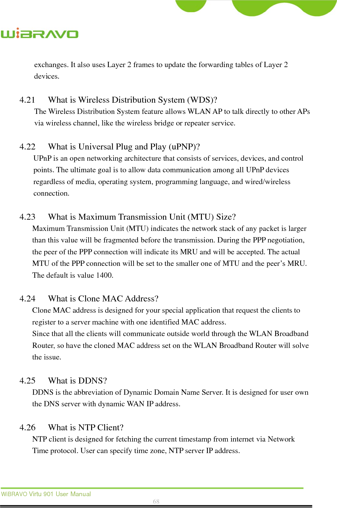  WiBRAVO Virtu 901 User Manual  68  exchanges. It also uses Layer 2 frames to update the forwarding tables of Layer 2 devices.   4.21 What is Wireless Distribution System (WDS)?   The Wireless Distribution System feature allows WLAN AP to talk directly to other APs via wireless channel, like the wireless bridge or repeater service.  4.22 What is Universal Plug and Play (uPNP)? UPnP is an open networking architecture that consists of services, devices, and control points. The ultimate goal is to allow data communication among all UPnP devices regardless of media, operating system, programming language, and wired/wireless connection.  4.23 What is Maximum Transmission Unit (MTU) Size? Maximum Transmission Unit (MTU) indicates the network stack of any packet is larger than this value will be fragmented before the transmission. During the PPP negotiation, the peer of the PPP connection will indicate its MRU and will be accepted. The actual MTU of the PPP connection will be set to the smaller one of MTU and the peer’s MRU. The default is value 1400.  4.24 What is Clone MAC Address? Clone MAC address is designed for your special application that request the clients to register to a server machine with one identified MAC address. Since that all the clients will communicate outside world through the WLAN Broadband Router, so have the cloned MAC address set on the WLAN Broadband Router will solve the issue.  4.25 What is DDNS? DDNS is the abbreviation of Dynamic Domain Name Server. It is designed for user own the DNS server with dynamic WAN IP address.  4.26 What is NTP Client? NTP client is designed for fetching the current timestamp from internet via Network Time protocol. User can specify time zone, NTP server IP address.  