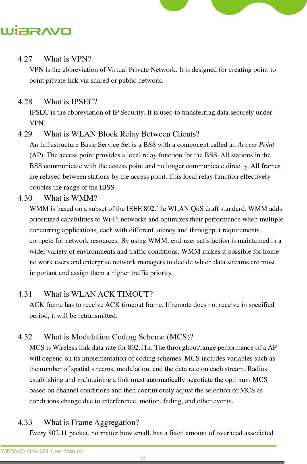  WiBRAVO Virtu 901 User Manual  69  4.27 What is VPN? VPN is the abbreviation of Virtual Private Network. It is designed for creating point-to point private link via shared or public network.  4.28 What is IPSEC? IPSEC is the abbreviation of IP Security. It is used to transferring data securely under VPN. 4.29 What is WLAN Block Relay Between Clients? An Infrastructure Basic Service Set is a BSS with a component called an Access Point (AP). The access point provides a local relay function for the BSS. All stations in the BSS communicate with the access point and no longer communicate directly. All frames are relayed between stations by the access point. This local relay function effectively doubles the range of the IBSS 4.30 What is WMM? WMM is based on a subset of the IEEE 802.11e WLAN QoS draft standard. WMM adds prioritized capabilities to Wi-Fi networks and optimizes their performance when multiple concurring applications, each with different latency and throughput requirements, compete for network resources. By using WMM, end-user satisfaction is maintained in a wider variety of environments and traffic conditions. WMM makes it possible for home network users and enterprise network managers to decide which data streams are most important and assign them a higher traffic priority.  4.31 What is WLAN ACK TIMOUT? ACK frame has to receive ACK timeout frame. If remote does not receive in specified period, it will be retransmitted.  4.32 What is Modulation Coding Scheme (MCS)? MCS is Wireless link data rate for 802.11n. The throughput/range performance of a AP will depend on its implementation of coding schemes. MCS includes variables such as the number of spatial streams, modulation, and the data rate on each stream. Radios establishing and maintaining a link must automatically negotiate the optimum MCS based on channel conditions and then continuously adjust the selection of MCS as conditions change due to interference, motion, fading, and other events.  4.33 What is Frame Aggregation? Every 802.11 packet, no matter how small, has a fixed amount of overhead associated 