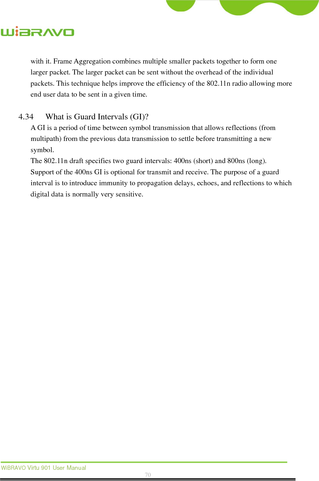  WiBRAVO Virtu 901 User Manual  70  with it. Frame Aggregation combines multiple smaller packets together to form one larger packet. The larger packet can be sent without the overhead of the individual packets. This technique helps improve the efficiency of the 802.11n radio allowing more end user data to be sent in a given time.  4.34 What is Guard Intervals (GI)? A GI is a period of time between symbol transmission that allows reflections (from multipath) from the previous data transmission to settle before transmitting a new symbol. The 802.11n draft specifies two guard intervals: 400ns (short) and 800ns (long).   Support of the 400ns GI is optional for transmit and receive. The purpose of a guard interval is to introduce immunity to propagation delays, echoes, and reflections to which digital data is normally very sensitive.  