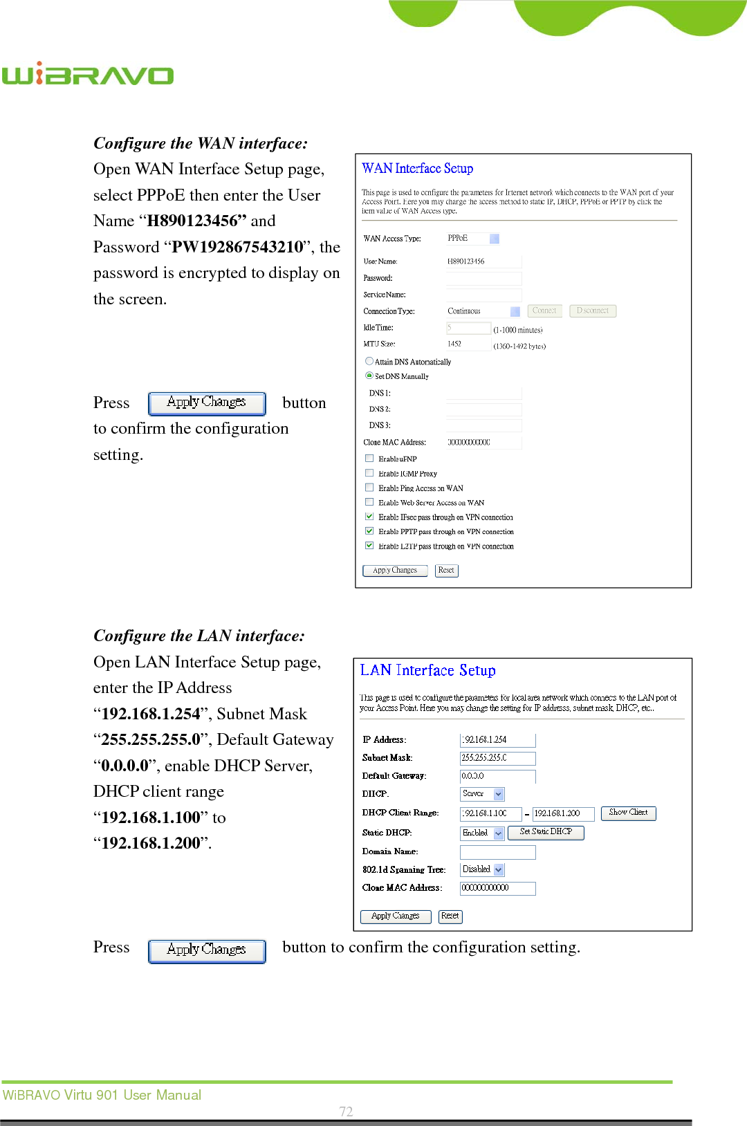  WiBRAVO Virtu 901 User Manual  72  Configure the WAN interface: Open WAN Interface Setup page, select PPPoE then enter the User Name “H890123456” and Password “PW192867543210”, the password is encrypted to display on the screen.        Press button to confirm the configuration setting.       Configure the LAN interface:  Open LAN Interface Setup page, enter the IP Address “192.168.1.254”, Subnet Mask “255.255.255.0”, Default Gateway “0.0.0.0”, enable DHCP Server, DHCP client range “192.168.1.100” to “192.168.1.200”.     Press  button to confirm the configuration setting.   