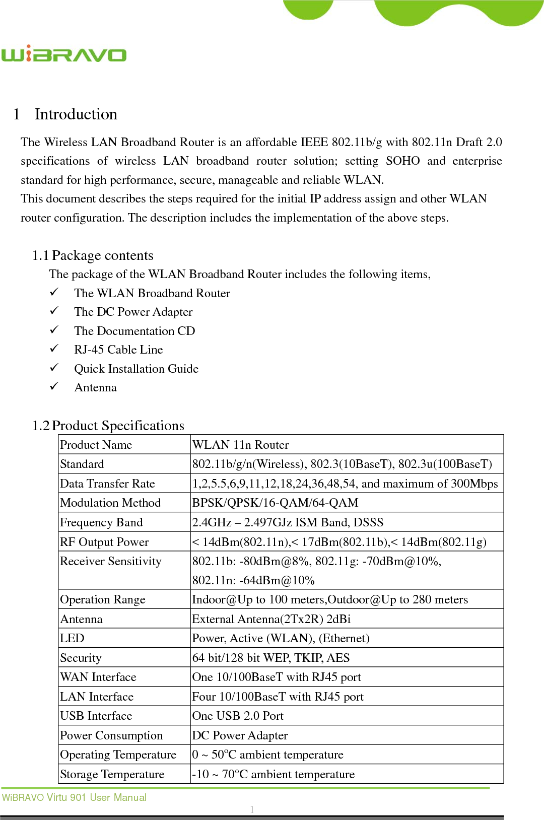  WiBRAVO Virtu 901 User Manual  1  1 Introduction The Wireless LAN Broadband Router is an affordable IEEE 802.11b/g with 802.11n Draft 2.0 specifications of wireless LAN broadband router solution; setting SOHO and enterprise standard for high performance, secure, manageable and reliable WLAN. This document describes the steps required for the initial IP address assign and other WLAN router configuration. The description includes the implementation of the above steps.  1.1 Package contents The package of the WLAN Broadband Router includes the following items,  The WLAN Broadband Router  The DC Power Adapter  The Documentation CD  RJ-45 Cable Line    Quick Installation Guide  Antenna   1.2 Product Specifications Product Name  WLAN 11n Router Standard 802.11b/g/n(Wireless), 802.3(10BaseT), 802.3u(100BaseT) Data Transfer Rate  1,2,5.5,6,9,11,12,18,24,36,48,54, and maximum of 300MbpsModulation Method  BPSK/QPSK/16-QAM/64-QAM Frequency Band  2.4GHz – 2.497GJz ISM Band, DSSS RF Output Power  &lt; 14dBm(802.11n),&lt; 17dBm(802.11b),&lt; 14dBm(802.11g) Receiver Sensitivity  802.11b: -80dBm@8%, 802.11g: -70dBm@10%, 802.11n: -64dBm@10% Operation Range  Indoor@Up to 100 meters,Outdoor@Up to 280 meters Antenna External Antenna(2Tx2R) 2dBi LED  Power, Active (WLAN), (Ethernet) Security  64 bit/128 bit WEP, TKIP, AES WAN Interface  One 10/100BaseT with RJ45 port LAN Interface  Four 10/100BaseT with RJ45 port USB Interface  One USB 2.0 Port Power Consumption  DC Power Adapter Operating Temperature  0 ~ 50oC ambient temperature Storage Temperature  -10 ~ 70°C ambient temperature 