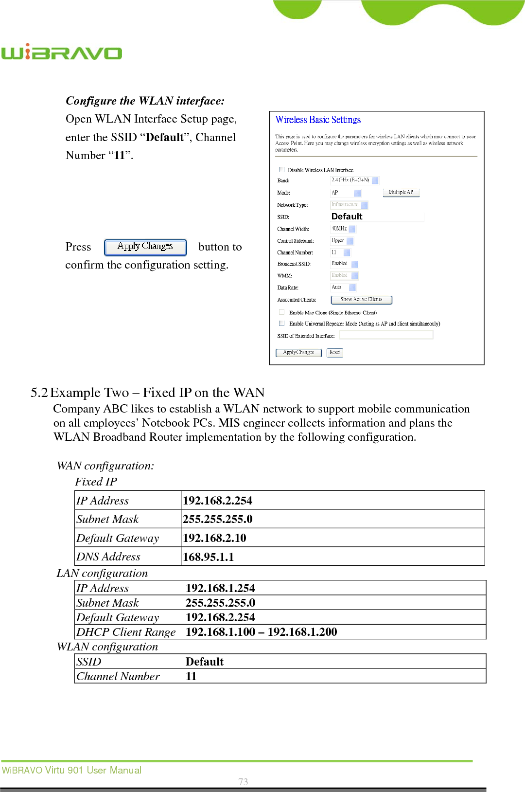  WiBRAVO Virtu 901 User Manual  73  Configure the WLAN interface:  Open WLAN Interface Setup page, enter the SSID “Default”, Channel Number “11”.     Press button to confirm the configuration setting.       5.2 Example Two – Fixed IP on the WAN Company ABC likes to establish a WLAN network to support mobile communication on all employees’ Notebook PCs. MIS engineer collects information and plans the WLAN Broadband Router implementation by the following configuration.  WAN configuration:   Fixed IP IP Address  192.168.2.254 Subnet Mask  255.255.255.0 Default Gateway  192.168.2.10 DNS Address  168.95.1.1 LAN configuration IP Address  192.168.1.254 Subnet Mask  255.255.255.0 Default Gateway  192.168.2.254 DHCP Client Range  192.168.1.100 – 192.168.1.200 WLAN configuration SSID  Default Channel Number  11 