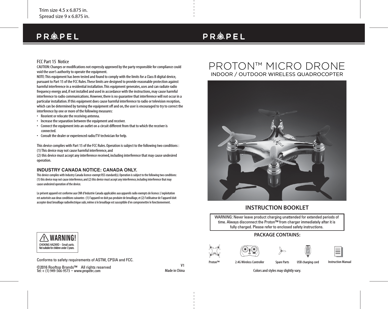 FCC Part 15  NoticeTrim size 4.5 x 6.875 in.Spread size 9 x 6.875 in.Made in ChinaV1Conforms to safety requirements of ASTM, CPSIA and FCC. ©2016 Rooftop Brands™    All rights reserved Tel: + (1) 949-566-9573  •  www.propelrc.com CAUTION: Changes or modifications not expressly approved by the party responsible for compliance could void the user’s authority to operate the equipment.NOTE: This equipment has been tested and found to comply with the limits for a Class B digital device, pursuant to Part 15 of the FCC Rules. These limits are designed to provide reasonable protection against harmful interference in a residential installation. This equipment generates, uses and can radiate radio frequency energy and, if not installed and used in accordance with the instructions, may cause harmful interference to radio communications. However, there is no guarantee that interference will not occur in a particular installation. If this equipment does cause harmful interference to radio or television reception, which can be determined by turning the equipment off and on, the user is encouraged to try to correct the interference by one or more of the following measures:•    Reorient or relocate the receiving antenna.•    Increase the separation between the equipment and receiver.•    Connect the equipment into an outlet on a circuit different from that to which the receiver is       connected.•    Consult the dealer or experienced radio/TV technician for help.This device complies with Part 15 of the FCC Rules. Operation is subject to the following two conditions : (1) This device may not cause harmful interference, and(2) this device must accept any interference received, including interference that may cause undesired operation.CHOKING HAZARD - Small parts. Not suitable for children under 3 years.WARNING!WARNING: Never leave product charging unattended for extended periods of time. Always disconnect the Proton™ from charger immediately after it isfully charged. Please refer to enclosed safety instructions.   INSTRUCTION BOOKLETColors and styles may slightly vary.PACKAGE CONTAINS:Instruction ManualSpare Parts USB charging cord2.4G Wireless ControllerProton™PROTON™ MICRO DRONEINDOOR / OUTDOOR WIRELESS QUADROCOPTERINDUSTRY CANADA NOTICE: CANADA ONLY.This device complies with Industry Canada licence-exempt RSS standard(s). Operation is subject to the following two conditions: (1) this device may not cause interference, and (2) this device must accept any interference, including interference that may cause undesired operation of the device.Le présent appareil est conforme aux CNR d&apos;Industrie Canada applicables aux appareils radio exempts de licence. L&apos;exploitation est autorisée aux deux conditions suivantes : (1) l&apos;appareil ne doit pas produire de brouillage, et (2) l&apos;utilisateur de l&apos;appareil doit accepter dout brouillage radioélectrique subi, même si le brouillage est susceptible d&apos;en compromettre le fonctionnement.