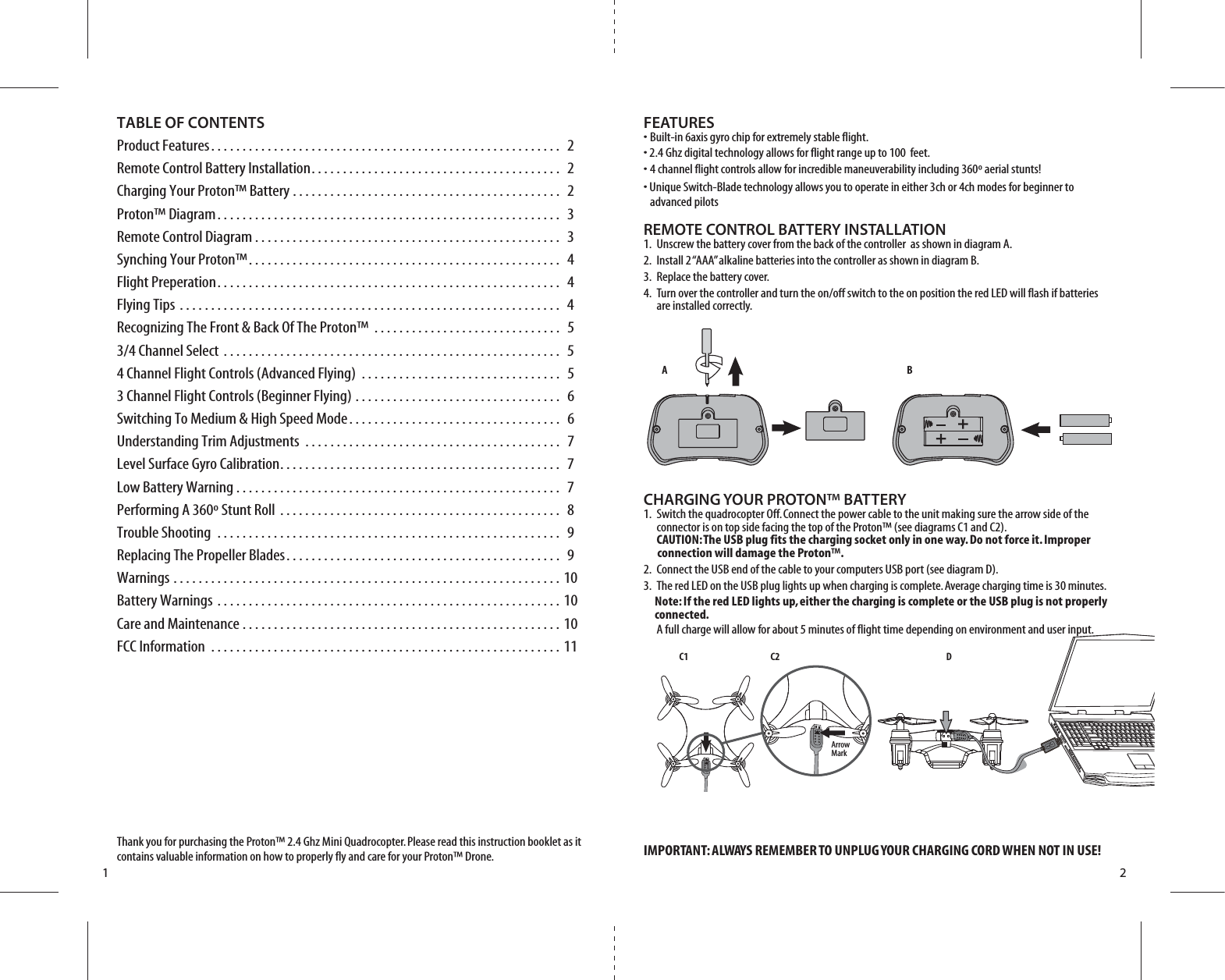 A BC1 C2 DArrow Mark1 2TABLE OF CONTENTSProduct Features. . . . . . . . . . . . . . . . . . . . . . . . . . . . . . . . . . . . . . . . . . . . . . . . . . . . . . . .  2Remote Control Battery Installation. . . . . . . . . . . . . . . . . . . . . . . . . . . . . . . . . . . . . . . .  2Charging Your Proton™ Battery . . . . . . . . . . . . . . . . . . . . . . . . . . . . . . . . . . . . . . . . . . .  2Proton™ Diagram. . . . . . . . . . . . . . . . . . . . . . . . . . . . . . . . . . . . . . . . . . . . . . . . . . . . . . .  3Remote Control Diagram . . . . . . . . . . . . . . . . . . . . . . . . . . . . . . . . . . . . . . . . . . . . . . . . .  3Synching Your Proton™. . . . . . . . . . . . . . . . . . . . . . . . . . . . . . . . . . . . . . . . . . . . . . . . . .  4Flight Preperation. . . . . . . . . . . . . . . . . . . . . . . . . . . . . . . . . . . . . . . . . . . . . . . . . . . . . . .  4Flying Tips . . . . . . . . . . . . . . . . . . . . . . . . . . . . . . . . . . . . . . . . . . . . . . . . . . . . . . . . . . . . .  4Recognizing The Front &amp; Back Of The Proton™ . . . . . . . . . . . . . . . . . . . . . . . . . . . . . .  53/4 Channel Select . . . . . . . . . . . . . . . . . . . . . . . . . . . . . . . . . . . . . . . . . . . . . . . . . . . . . .  54 Channel Flight Controls (Advanced Flying) . . . . . . . . . . . . . . . . . . . . . . . . . . . . . . . .  53 Channel Flight Controls (Beginner Flying) . . . . . . . . . . . . . . . . . . . . . . . . . . . . . . . . .  6Switching To Medium &amp; High Speed Mode. . . . . . . . . . . . . . . . . . . . . . . . . . . . . . . . . .  6Understanding Trim Adjustments . . . . . . . . . . . . . . . . . . . . . . . . . . . . . . . . . . . . . . . . .  7Level Surface Gyro Calibration. . . . . . . . . . . . . . . . . . . . . . . . . . . . . . . . . . . . . . . . . . . . .  7Low Battery Warning . . . . . . . . . . . . . . . . . . . . . . . . . . . . . . . . . . . . . . . . . . . . . . . . . . . .  7Performing A 360º Stunt Roll . . . . . . . . . . . . . . . . . . . . . . . . . . . . . . . . . . . . . . . . . . . . .  8Trouble Shooting . . . . . . . . . . . . . . . . . . . . . . . . . . . . . . . . . . . . . . . . . . . . . . . . . . . . . . .  9Replacing The Propeller Blades. . . . . . . . . . . . . . . . . . . . . . . . . . . . . . . . . . . . . . . . . . . .  9Warnings . . . . . . . . . . . . . . . . . . . . . . . . . . . . . . . . . . . . . . . . . . . . . . . . . . . . . . . . . . . . . . 10Battery Warnings . . . . . . . . . . . . . . . . . . . . . . . . . . . . . . . . . . . . . . . . . . . . . . . . . . . . . . . 10Care and Maintenance . . . . . . . . . . . . . . . . . . . . . . . . . . . . . . . . . . . . . . . . . . . . . . . . . . . 10FCC Information . . . . . . . . . . . . . . . . . . . . . . . . . . . . . . . . . . . . . . . . . . . . . . . . . . . . . . . . 11Thank you for purchasing the Proton™ 2.4 Ghz Mini Quadrocopter. Please read this instruction booklet as it contains valuable information on how to properly fly and care for your Proton™ Drone.FEATURES• Built-in 6axis gyro chip for extremely stable flight.• 2.4 Ghz digital technology allows for flight range up to 100  feet.• 4 channel flight controls allow for incredible maneuverability including 360º aerial stunts!• Unique Switch-Blade technology allows you to operate in either 3ch or 4ch modes for beginner to        advanced pilotsREMOTE CONTROL BATTERY INSTALLATION1.  Unscrew the battery cover from the back of the controller  as shown in diagram A.2.  Install 2 “AAA” alkaline batteries into the controller as shown in diagram B.3.  Replace the battery cover.4.  Turn over the controller and turn the on/off switch to the on position the red LED will flash if batteries     are installed correctly.CHARGING YOUR PROTON™ BATTERY1.  Switch the quadrocopter Off. Connect the power cable to the unit making sure the arrow side of the      connector is on top side facing the top of the Proton™ (see diagrams C1 and C2).   CAUTION: The USB plug fits the charging socket only in one way. Do not force it. Improper          connection will damage the Proton™.2.  Connect the USB end of the cable to your computers USB port (see diagram D).3.  The red LED on the USB plug lights up when charging is complete. Average charging time is 30 minutes.     Note: If the red LED lights up, either the charging is complete or the USB plug is not properly       connected.   A full charge will allow for about 5 minutes of flight time depending on environment and user input.IMPORTANT: ALWAYS REMEMBER TO UNPLUG YOUR CHARGING CORD WHEN NOT IN USE!